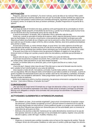 62
MOTIVACIÓN
Pregunta: ¿Qué son los cambistas? ¿Ya vieron noticias, acerca de ellos en las noticias? Ellos suelen
estar en la puerta de los eventos cobrando más caro por las entradas. Existen también los negocios de
cambios que intercambian nuestro dinero por monedas extranjeras, siguiendo una tabla oficial para
la compra y venta. En la época de Jesús ya existían cambistas. ¿Puedes imaginarlos en la puerta de tu
iglesia?
DESARROLLO
A lo largo de todo el ministerio de Jesús, podemos verlo participando de las actividades en el tem-
plo (sinagoga). Desde pequeño, él estudiaba las escrituras y, cuando fue al templo, pasó muchas horas
con los doctores de la ley conversando acerca de las cosas de Dios.
A Jesús le encantaba ir al templo. Allá, él adoraba a Dios y aprendía cada día más.
Cierta vez, cuando se acercaba el tiempo de la pascua, Jesús y algunos discípulos fueron a Jerusalén
para las festividades. En el camino, encontraron a otras personas que también se dirigían para allá.
Algunos ya habían escuchado de sus milagros y por eso se acercaron a ellos. Otros lo reconocieron, por-
que cada vez que él tocaba a algún enfermo, éste se sanaba. Además, Jesús tenía palabras bondadosas
para animar a todos.
Al acercarse al templo, su rostro siempre alegre, se puso tenso. Sus oídos captaron el sonido que
venía del patio del templo. Se podía escuchar el ruido de los animales y los gritos estridentes de los
mercaderes y de los cambistas que cambian dinero extranjero por la moneda local. ¡Era mucho ruido!
Él se puso muy triste con la manera como las personas le faltaban el respeto a la casa de Dios.
Entonces tomó un látigo con cuerdas y avanzó sobre los mercaderes y cambistas que profanaban el
templo.
Saquen esto de aquí y no hagan de la casa de mi Padre una cueva de ladrones.
Al principio las personas no podían escucharlo. Pero, al derribar una mesa y desparramar el dinero
por todas partes, todos percibieron lo que Jesús estaba haciendo.
Furioso, un hombre saltó en su dirección, pero, al ver la gloria de Dios en su rostro, huyó
atemorizado.
¡Fuera de aquí! ¡Saquen estas cosas de aquí! Dios dijo que su casa sería llamada casa de oración,
pero ustedes la han transformado en una cueva de ladrones.
Jesús expulsó a todos de allí, mercaderes y animales. Cuando todos salieron, Jesús se quedó solito
con sus seguidores. Minutos después todos comentaban lo que había sucedido en el templo. ¡Cuánto le
gustó al pueblo! Era demasiado bueno para ser verdad. Libre de los mercaderes y cambistas, el templo
fue accesible a los verdaderos adoradores. Todos preguntaban quién era aquel hombre de coraje que
expulsó a todos los ladrones.
Entonces la esperanza volvió a muchos corazones y las personas comenzaron a preguntar las unas a
las otras: “¿Será este el Mesías, el Salvador de Israel?”
CURIOSIDADES
¿Por qué Jesús se enojó tanto? El templo era un lugar de adoración a Dios y no un lugar de comer-
cio. Además, los mercaderes explotaban a los fieles cuando venían al templo a entregar sus ofrendas.
Muchos eran obligados a comprar otros animales más caros porque los sacerdotes no aceptaban los
que ellos traían.
ACTIVIDADES SUGERENTES E INTERDISCIPLINARIAS
Lengua
•	 Para debatir en clase: ¿Ya te sentiste engañado? ¿Jesús actuó correctamente al expulsar a aque-
llas personas? ¿Cómo estaba corrigiendo un error? ¿De qué manera la reverencia en la casa de
Dios está relacionada con esta historia? ¿Cómo podemos ayudar a un amigo a ser reverente en la
casa de Dios? Muestra que solemos ser reverentes para con las autoridades, pero no tenemos la
costumbre de serlo para con Dios.
•	 Estimula a los alumnos a describir maneras por las cuales demostramos reverencia en la casa de
Dios (prestar atención al culto, participar en las actividades de la iglesia, respetar a las autorida-
des de la iglesia, cuidar del lugar: muebles, limpieza, etc.).
Matemática
•	 Organiza un momento para cambiar monedas como se hace en los negocios de cambio. Trata de
conseguir dinero de otros países. Establece un valor para el cambio y pide que hagan los cálculos.
 