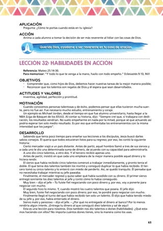 63
APLICACIÓN
Pregunta: ¿Cómo te portas cuando estás en tu iglesia?
ACCIÓN
Anima a cada alumno a tomar la decisión de ser más reverente al lidiar con las cosas de Dios.
_ _ _ _ _ _ _ _ _ _ _ _ _ _ _ _ _ _ _ _ _ _ _ _ _ _ _ _ _ _ _ _ _ _ _ _ _ _ _ _ _ _ _ _ _ _ _ _ _ _ _ _ _ _ _ _ _ _ _ _ _ _ _ _ _ _
LECCIÓN 32: HABILIDADES EN ACCIÓN
Referencia: Mateo 25:14-30.
Para memorizar: “Y todo lo que te venga a la mano, hazlo con todo empeño.” Eclesiastés 9:10, NVI
OBJETIVOS
•	 Comprender que, como hijos de Dios, debemos hacer nuestras tareas de la mejor manera posible;
•	 Reconocer que los talentos son regalos de Dios y él espera que sean desarrollados.
ACTITUDES Y VALORES
Inventiva, agilidad, perfección y prontitud.
MOTIVACIÓN
Cuando conocemos personas talentosas y de éxito, podemos pensar que ellas tuvieron mucha suer-
te, pero no fue así. Fue necesario mucho estudio, entrenamiento y coraje.
Un ejemplo es Michael Jordan, desde el tiempo en que fue alumno universitario, hasta llegar a la
NBA (Liga de Básquet de los EEUU). Al contar su historia, dijo: “Siempre creí que, si trabajara con dedi-
cación, los resultados vendrían. No suelo empeñarme en nada por la mitad, porque sé que actuando así
podría esperar tan solo medio resultado. Es por eso que enfrentaba los entrenamientos con la misma
intensidad que los juegos”.
DESARROLLO
Sabiendo que tenía poco tiempo para enseñar sus lecciones a los discípulos, Jesús buscó darles
sabios consejos. Él quería que todos estuvieran listos para su regreso; por eso, les contó la siguiente
historia:
Cierto mercader viajó a un país distante. Antes de partir, aquel hombre llamó a tres de sus siervos y
a cada uno le dio una determinada suma de dinero, de acuerdo con su capacidad para administrarla.
A uno dio cinco talentos, a otro dos. Y el tercero recibió apenas uno.
Antes de partir, insistió en que cada uno empleara de la mejor manera posible aquel dinero y lo
hiciera rendir.
El siervo que había recibido cinco talentos comenzó a trabajar inmediatamente, y pronto tenía el
doble. El que tenía dos talentos también los invirtió y consiguió duplicar lo que había recibido. El ter-
cero tomó su único talento y lo enterró con miedo de perderlo. Así, se quedó tranquilo. Él pensaba que
no necesitaba trabajar mientras su jefe paseaba.
Finalmente, el mercader regresó y quiso saber qué había sucedido con su dinero. El primer siervo
entregó sonriente los diez talentos al jefe y contó cómo lo había conseguido.
Muy bien – dijo el jefe – Tú fuiste fiel negociando con poco dinero y, por eso, voy a ponerte para
negociar con mucho.
El segundo hizo lo mismo. Y, cuando mostró los cuatro talentos que poseía. El jefe dijo:
Muy bien, fuiste fiel negociando con poco dinero; por eso, te pondré para negociar con mucho.
Finalmente llegó el turno del que había recibido tan solo un talento. Él dijo que había tenido miedo
de su jefe y, por eso, había enterrado el dinero.
Siervo malo y perezoso – dijo el jefe. – ¿Por qué no entregaste el dinero al banco? Por lo menos
rendiría algún interés. ¡Entrega tu dinero al que consiguió diez talentos y sal de aquí!
Esta es una lección para nosotros. Dios también nos dio talentos o dones (habilidades). ¿Qué esta-
mos haciendo con ellos? No importa cuántos dones tienes, sino la manera como los usas.
Querido Dios, ayúdame a ser reverente en tu casa de oración.
 