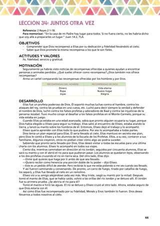 66
LECCIÓN 34: JUNTOS OTRA VEZ
Referencia: 2 Reyes 2:1-18.
Para memorizar: “En la casa de mi Padre hay lugar para todos. Si no fuera cierto, no les habría dicho
que voy allá a prepararles un lugar.” Juan 14:2, TLA.
OBJETIVOS
•	 Comprender que Dios recompensó a Elías por su dedicación y fidelidad llevándolo al cielo;
•	 Saber que Dios promete la misma recompensa a los que le son fieles.
ACTITUDES Y VALORES
Fe, fidelidad, servicio y gratitud.
MOTIVACIÓN
Seguramente ya habrás visto noticias de recompensas ofrecidas a quienes ayudan a encontrar
personas o animales perdidos. ¿Qué sueles ofrecer como recompensa? ¿Dios también nos ofrece
recompensas?
Arma un cartel comparando las recompensas ofrecidas por los hombres y por Dios.
Recompensas del hombre Recompensas de Dios
Dinero
Ropa
Joyas
Vida eterna
Nuevo hogar
Alegría
DESARROLLO
Elías fue un profeta poderoso de Dios. Él soportó muchas luchas contra el hambre, contra los
ataques del rey, contra las pruebas en una cueva, etc. Luchó para decir siempre la verdad y defender
el nombre de Dios, luchó contra los falsos profetas y adoradores de Baal y contra las injusticias de la
perversa Jezabel. Tuvo mucho coraje al desafiar a los falsos profetas en el Monte Carmelo, porque su
vida estaba en juego.
Cuando Elías ya estaba en una edad avanzada, sabía que pronto alguien ocuparía su lugar, porque
Dios había elegido a Eliseo para seguir su trabajo. Elías salió al encuentro de Eliseo, estaba arando la
tierra, y lanzó su manto sobre los hombros de él. Entonces, Eliseo dejó el trabajo y lo acompañó.
Eliseo quería aprender con Elías todo lo que pudiera. Por eso lo acompañaba a todas partes.
Dios tenía un plan especial para Elías. Él sería llevado al cielo. Elías mantuvo en secreto ese plan,
pero Dios le contó a Eliseo y a los alumnos de la Escuela de los Profetas. Ellos, a su vez, contaron a sus
familiares. Algunos creyeron, otros no podían creer cómo algo así podría suceder.
Sabiendo que pronto sería llevado por Dios, Elías deseó visitar a todas las escuelas para una última
charla con los alumnos. Eliseo lo acompañó en todos sus viajes.
Cierto día, mientras caminaban en dirección al río Jordán, seguidos por cincuenta alumnos, Elías se
sacó su manto y con él abrió el río para que pudieran pasar. Los alumnos se quedaron lejos, observando
a los dos profetas cruzando el río en tierra seca. Del otro lado, Elías dijo:
—Dime qué quieres que haga por ti antes de que sea llevado.
—Quiero recibir como herencia una porción doble de tu poder – dijo Eliseo.
—Este es un pedido difícil de atender. Pero recibirás lo que me estás pidiendo si me ves cuando sea llevado.
Y así fueron caminando y conversando. De pronto, un carro de fuego, tirado por caballos de fuego,
los separó, y Elías fue llevado al cielo en un remolino.
Eliseo vio a su amigo alejándose cada vez más. Muy triste, rasgó su manto por la mitad. Después
tomó el manto de Elías, que se había caído, volvió a las orillas del río Jordán y se detuvo allí. El Jordán
fue su primera prueba. ¿Se abriría el río para él?
Tomó el manto e hirió las aguas. El río se detuvo y Eliseo cruzó al otro lado. Ahora, estaba seguro de
que Dios estaría con él.
Así como Elías fue recompensado por su fidelidad, Moisés y Enoc también lo fueron. Dios desea
llevarnos a todos nosotros al cielo.
 