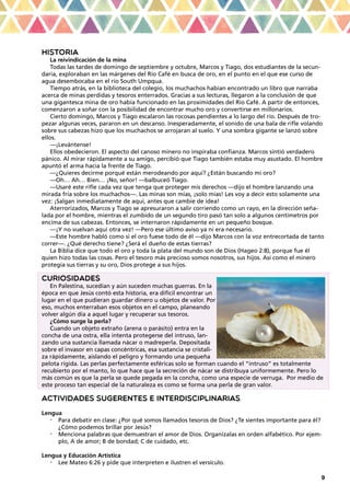 9
HISTORIA
La reivindicación de la mina
Todas las tardes de domingo de septiembre y octubre, Marcos y Tiago, dos estudiantes de la secun-
daria, exploraban en las márgenes del Río Café en busca de oro, en el punto en el que ese curso de
agua desembocaba en el río South Umpqua.
Tiempo atrás, en la biblioteca del colegio, los muchachos habían encontrado un libro que narraba
acerca de minas perdidas y tesoros enterrados. Gracias a sus lecturas, llegaron a la conclusión de que
una gigantesca mina de oro había funcionado en las proximidades del Río Café. A partir de entonces,
comenzaron a soñar con la posibilidad de encontrar mucho oro y convertirse en millonarios.
Cierto domingo, Marcos y Tiago escalaron las rocosas pendientes a lo largo del río. Después de tro-
pezar algunas veces, pararon en un descanso. Inesperadamente, el sonido de una bala de rifle volando
sobre sus cabezas hizo que los muchachos se arrojaran al suelo. Y una sombra gigante se lanzó sobre
ellos.
—¡Levántense!
Ellos obedecieron. El aspecto del canoso minero no inspiraba confianza. Marcos sintió verdadero
pánico. Al mirar rápidamente a su amigo, percibió que Tiago también estaba muy asustado. El hombre
apuntó el arma hacia la frente de Tiago.
—¿Quieres decirme porqué están merodeando por aquí? ¿Están buscando mi oro?
—Oh… Ah… Bien… ¡No, señor! —balbuceó Tiago.
—Usaré este rifle cada vez que tenga que proteger mis derechos —dijo el hombre lanzando una
mirada fría sobre los muchachos—. Las minas son mías, ¡solo mías! Les voy a decir esto solamente una
vez: ¡Salgan inmediatamente de aquí, antes que cambie de idea!
Aterrorizados, Marcos y Tiago se apresuraron a salir corriendo como un rayo, en la dirección seña-
lada por el hombre, mientras el zumbido de un segundo tiro pasó tan solo a algunos centímetros por
encima de sus cabezas. Entonces, se internaron rápidamente en un pequeño bosque.
—¡Y no vuelvan aquí otra vez! —Pero ese último aviso ya ni era necesario.
—Este hombre habló como si el oro fuese todo de él —dijo Marcos con la voz entrecortada de tanto
correr—. ¿Qué derecho tiene? ¿Será el dueño de estas tierras?
La Biblia dice que todo el oro y toda la plata del mundo son de Dios (Hageo 2:8), porque fue él
quien hizo todas las cosas. Pero el tesoro más precioso somos nosotros, sus hijos. Así como el minero
protegía sus tierras y su oro, Dios protege a sus hijos.
CURIOSIDADES
En Palestina, sucedían y aún suceden muchas guerras. En la
época en que Jesús contó esta historia, era difícil encontrar un
lugar en el que pudieran guardar dinero u objetos de valor. Por
eso, muchos enterraban esos objetos en el campo, planeando
volver algún día a aquel lugar y recuperar sus tesoros.
¿Cómo surge la perla?
Cuando un objeto extraño (arena o parásito) entra en la
concha de una ostra, ella intenta protegerse del intruso, lan-
zando una sustancia llamada nácar o madreperla. Depositada
sobre el invasor en capas concéntricas, esa sustancia se cristali-
za rápidamente, aislando el peligro y formando una pequeña
pelota rígida. Las perlas perfectamente esféricas solo se forman cuando el “intruso” es totalmente
recubierto por el manto, lo que hace que la secreción de nácar se distribuya uniformemente. Pero lo
más común es que la perla se quede pegada en la concha, como una especie de verruga. Por medio de
este proceso tan especial de la naturaleza es como se forma una perla de gran valor.
ACTIVIDADES SUGERENTES E INTERDISCIPLINARIAS
Lengua
•	 Para debatir en clase: ¿Por qué somos llamados tesoros de Dios? ¿Te sientes importante para él?
¿Cómo podemos brillar por Jesús?
•	 Menciona palabras que demuestran el amor de Dios. Organízalas en orden alfabético. Por ejem-
plo, A de amor; B de bondad; C de cuidado, etc.
Lengua y Educación Artística
•	 Lee Mateo 6:26 y pide que interpreten e ilustren el versículo.
 