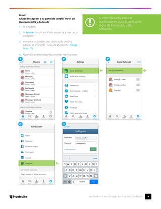4INSTAGRAM Y HOOTSUITE: GUÍA DE INICIO RÁPIDO
Móvil
Añade Instagram a tu panel de control móvil de
Hootsuite (iOS y Android):
1.	 Ve a Ajustes.
2.	 En Ajustes haz clic en Añadir red social y selecciona
Instagram.
3.	 Introduce las credenciales de inicio de sesión y
autoriza el acceso de Hootsuite a tu cuenta. [Image
16 or 17]
4.	 Automáticamente se configuraran las notificaciones.
5.	
2c 3
1 2a
2b
Si están desactivadas las
notificaciones para la aplicación
móvil de Hootsuite, debe
activarlas.
 