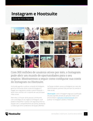 2INSTAGRAM E HOOTSUITE: GUIA DE INÍCIO RÁPIDO
Instagram e Hootsuite
 Guia de Início Rápido 
Com 300 milhões de usuários ativos por mês, o Instagram
pode abrir um mundo de oportunidades para o seu
negócio. Mostraremos a seguir como configurar sua conta
do Instagram no Hootsuite.
Você pode agendar e publicar conteúdo do Instagram,
gerenciar facilmente várias contas do Instagram e
engajar seus seguidores usando o painel Hootsuite —
assim como você faz com o restante de suas principais
redes sociais.
Além disso, se houver várias pessoas contribuindo
com a estratégia do seu negócio no Instagram, você
poderá compartilhar o acesso com segurança entre as
equipes sem o compartilhamento de senhas, facilitando
a colaboração entre os Membros de Equipe. (Membro
de Equipe recebem acesso ao Instagram por meio dos
administradores, portanto não precisam se conectar à
rede social).
Observação: como o Instagram exige que a publicação
de posts seja feita através do aplicativo móvel, você
precisa baixar o aplicativo móvel Hootsuite para
publicar no Instagram usando o Hootsuite.
 