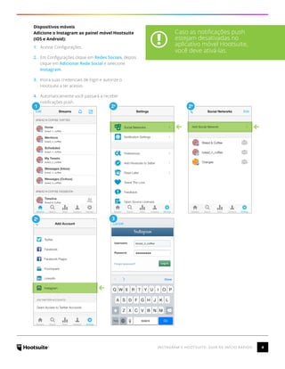 4INSTAGRAM E HOOTSUITE: GUIA DE INÍCIO RÁPIDO
Dispositivos móveis
Adicione o Instagram ao painel móvel Hootsuite
(iOS e Android):
1.	 Acesse Configurações.
2.	 Em Configurações clique em Redes Sociais, depois
clique em Adicionar Rede Social e selecione
Instagram.
3.	 Insira suas credenciais de login e autorize o
Hootsuite a ter acesso.
4.	 Automaticamente você passará a receber
notificações push.
2c 3
1 2a
2b
Caso as notificações push
estejam desativadas no
aplicativo móvel Hootsuite,
você deve ativá-las.
 
