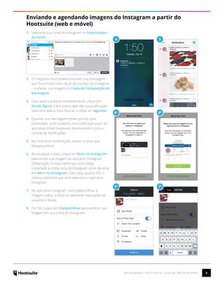 5INSTAGRAM E HOOTSUITE: GUIA DE INÍCIO RÁPIDO
Enviando e agendando imagens do Instagram a partir do
Hootsuite (web e móvel)
1.	 Selecione sua conta do Instagram no Selecionador
de Perfis.
2.	 Em seguida, você poderá escrever sua mensagem –
que funcionará como título da sua foto do Instagram
– e anexar sua imagem na Caixa de Composição de
Mensagem.
3.	 Caso queira publicar imediatamente, clique em
Enviar Agora. Caso queira agendar sua publicação,
selecione data e hora futuras e clique em Agendar.
4.	 Quando sua mensagem estiver pronta para
publicação, você receberá uma notificação push do
aplicativo móvel Hootsuite direcionando-o para a
Central de Notificações.
5.	 Na Central de Notificações, toque no post que
deseja publicar.
6.	 Ao visualizar o post, toque em Abrir no Instagram
para enviar sua imagem ao aplicativo Instagram.
Observação: É importante que você esteja
conectado à conta certa do Instagram antes de tocar
em Abrir no Instagram. Caso seja usuário iOS, o
sistema solicitará que você selecione o aplicativo
Instagram.
7.	 No aplicativo Instagram, você poderá filtrar a
imagem, editar o título ou adicionar marcações de
usuários e locais.
8.	 Por fim, toque em Compartilhar para publicar sua
imagem em sua conta do Instagram.
4
6a
7a
5
6b
7b
 