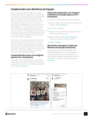 6INSTAGRAM E HOOTSUITE: GUIA DE INÍCIO RÁPIDO
Colaborando com Membros de Equipe
Com o Hootsuite, você pode configurar fluxos de
trabalho de equipes com segurança para atribuições e
aprovações (observação: aprovações estão disponíveis
apenas no Hootsuite Enterprise); além disso, você
pode criar várias buscas para monitoramento rápido.
Por exemplo: configurar uma busca no Hootsuite
para monitorar a hashtag de sua marca. É fácil atribuir
tarefas diferentes – como encaminhar à sua equipe
de comunidade mensagens de participação em um
concurso usando uma hashtag específica, agradecendo
aos clientes por participar. Isso permite poupar tempo
e, ao mesmo tempo, compartilhar de modo seguro o
acesso com membros da equipe.
Funcionários e influenciadores podem ser excelentes
recursos para contar a história de sua marca. Com o
Hootsuite Enterprise, influenciadores, funcionários e
agências externas podem contribuir com conteúdo de
maneira fácil usando permissões de equipe. Assim que
eles enviam conteúdo do Instagram, sua equipe de
marca pode aprová-lo para publicação.
Compartilhando acesso ao Instagram
(apenas Pro e Enterprise):
Os Admins da conta Hootsuite podem compartilhar
acesso seguro ao Instagram com Equipes e Membros
de Equipes. Para saber como configurar as permissões
de sua equipe, clique aqui.
Atribuindo publicações com imagens
a Membros de Equipe (apenas Pro e
Enterprise):
9.	 Toque em uma mensagem que deseja direcionar.
10.	Toque no botão no canto superior direito e, em
seguida, toque em Atribuir a.
11.	Toque em uma equipe.
12.	Toque em Todos os Membros da Equipe ou em um
membro específico da equipe.
13.	Opcional: toque em Adicionar Anotação para
enviar uma mensagem à pessoa atribuída.
14.	Toque em Atribuir
Aprovando mensagens criadas por
Membros de Equipe (Enterprise):
Os usuários com acesso limitado podem enviar
conteúdo do Instagram para que um Membro de
Equipe que também seja Admin aprove. Após a
aprovação da mensagem, ela será exibida no Editor.
Para saber mais sobre aprovação de mensagens,
clique aquí.
 