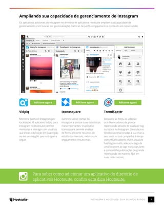 7INSTAGRAM E HOOTSUITE: GUIA DE INÍCIO RÁPIDO
Ampliando sua capacidade de gerenciamento do Instagram
Os aplicativos adicionais do Instagram no diretório de aplicativos Hootsuite ampliam sua capacidade de
gerenciamento com buscas por geolocalização, métricas de perfil e engajamento e conteúdo em repercussão.
Vidpiq
Monitore posts no Instagram por
localização. O aplicativo Vidpiq para
Instagram no Hootsuite permite
monitorar e interagir com usuários
que estão publicação em sua região
ou em uma região que você queira
seguir.
Iconosquare
Gerencie várias contas do
Instagram e acesse suas estatísticas
mais importantes. O aplicativo
Iconosquare permite analisar
de forma eficiente resumos de
estatísticas mensais, métricas de
engajamento e muito mais.
TrendSpottr
Descubra as fotos, os vídeos e
os influenciadores de grande
repercussão através de qualquer tag
ou tópico no Instagram. Descubra as
tendências relacionadas à sua marca,
seu setor ou sua campanha. Interaja
com influenciadores-chave, visualize
hashtags em alta, selecione tags de
uma lista com as tags mais populares
e compartilhe publicações de grande
repercussão de maneira fácil em
suas redes sociais..
Para saber como adicionar um aplicativo do diretório de
aplicativos Hootsuite, confira esta dica Hootsuite.
Adicione agora Adicione agora Adicione agora
 