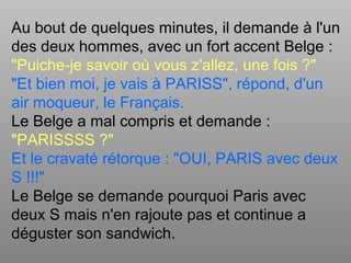 Au bout de quelques minutes, il demande à l'un
des deux hommes, avec un fort accent Belge :
"Puiche-je savoir où vous z'allez, une fois ?"
"Et bien moi, je vais à PARISS", répond, d'un
air moqueur, le Français.
Le Belge a mal compris et demande :
"PARISSSS ?"
Et le cravaté rétorque : "OUI, PARIS avec deux
S !!!"
Le Belge se demande pourquoi Paris avec
deux S mais n'en rajoute pas et continue a
déguster son sandwich.
 