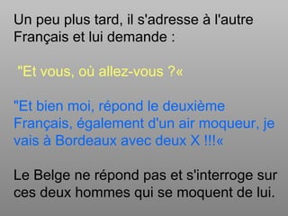 Un peu plus tard, il s'adresse à l'autre
Français et lui demande :
"Et vous, où allez-vous ?«
"Et bien moi, répond le deuxième
Français, également d'un air moqueur, je
vais à Bordeaux avec deux X !!!«
Le Belge ne répond pas et s'interroge sur
ces deux hommes qui se moquent de lui.
 