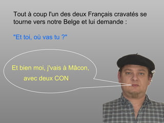 Tout à coup l'un des deux Français cravatés se
tourne vers notre Belge et lui demande :
"Et toi, où vas tu ?"
avec deux CON.
Et bien moi, j'vais à Mâcon,
 
