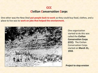CCC
Civilian Conservation Corps
One other way the New Deal put people back to work so they could buy food, clothes, and a
place to live was to work on jobs that helped the envrionment.
Project to stop erosion
One organization
started to do this was
called the Civilian
Conservation Corps
(CCC). The Civilian
Conservation Corps
started on March 31,
1933.
 