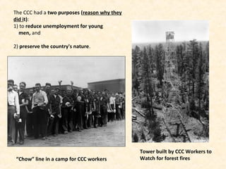 The CCC had a two purposes (reason why they
did it):
1) to reduce unemployment for young
men, and
2) preserve the country's nature.
“Chow” line in a camp for CCC workers
Tower built by CCC Workers to
Watch for forest fires
 