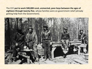 The CCC put to work 500,000 rural, unmarried, poor boys between the ages of
eighteen through twenty-five, whose families were on government relief (already
getting help from the Government).
 