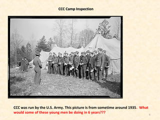 6
CCC Camp InspectionCCC Camp Inspection
CCC was run by the U.S. Army. This picture is from sometime around 1935. What
would some of these young men be doing in 6 years???
 