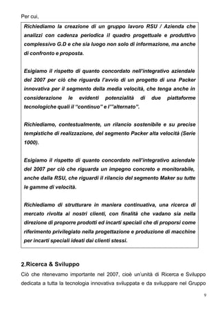 Per cui,
 Richiediamo la creazione di un gruppo lavoro RSU / Azienda che
 analizzi con cadenza periodica il quadro progettuale e produttivo
 complessivo G.D e che sia luogo non solo di informazione, ma anche
 di confronto e proposta.


 Esigiamo il rispetto di quanto concordato nell’integrativo aziendale
 del 2007 per ciò che riguarda l’avvio di un progetto di una Packer
 innovativa per il segmento della media velocità, che tenga anche in
 considerazione      le   evidenti   potenzialità    di   due   piattaforme
 tecnologiche quali il “continuo” e l’”alternato”.


 Richiediamo, contestualmente, un rilancio sostenibile e su precise
 tempistiche di realizzazione, del segmento Packer alta velocità (Serie
 1000).


 Esigiamo il rispetto di quanto concordato nell’integrativo aziendale
 del 2007 per ciò che riguarda un impegno concreto e monitorabile,
 anche dalla RSU, che riguardi il rilancio del segmento Maker su tutte
 le gamme di velocità.


 Richiediamo di strutturare in maniera continuativa, una ricerca di
 mercato rivolta ai nostri clienti, con finalità che vadano sia nella
 direzione di proporre prodotti ed incarti speciali che di proporsi come
 riferimento privilegiato nella progettazione e produzione di macchine
 per incarti speciali ideati dai clienti stessi.



2.Ricerca & Sviluppo
Ciò che ritenevamo importante nel 2007, cioè un’unità di Ricerca e Sviluppo
dedicata a tutta la tecnologia innovativa sviluppata e da sviluppare nel Gruppo

                                                                              9
 