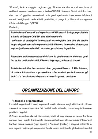 “Coesia”, lo è a maggior ragione oggi. Questo sia alla luce di una fase di
redifinizione e razionalizzazione a livello COESIA di alcune Direzioni di funzioni,
che per un’oggettiva necessità di un luogo di sperimentazione, senza inficiare il
corretto svolgimento delle attività produttive, si ponga il problema di immaginare
il futuro del Gruppo COESIA.
Pertanto,

 Richiediamo l’avvio di un’esperienza di Ricerca & Sviluppo proiettata
 a livello di Gruppo COESIA che abbia non solo
 l’obiettivo di concepire innovazioni tecnologiche, ma che sia anche
 luogo di sperimentazione per modalità di lavoro innovative almeno per
 le principali aree aziendali: tecniche, produttive, logistiche.


 Riteniamo inoltre necessario rivisitare, in quel contesto, concetti quali
 (ed es.) la polifunzionalità, il lavoro in gruppo, le isole di lavoro.


 Richiediamo infine la creazione di un gruppo di lavoro RSU / Azienda,
 di natura informativa e propositiva, che analizzi periodicamente gli
 indirizzi e l’evoluzione di quanto attuato in questo contesto.




              ORGANIZZAZIONE DEL LAVORO

   1. Modello organizzativo
I modelli organizzativi sono argomenti molto discussi negli ultimi anni , il loro
valore è la base economica dei risultati delle aziende, possono quindi essere
positivi o negativi .
G.D non è esclusa da tali discussioni, infatti al suo interno se ne confrontano
almeno due : quello tradizionale commesse/lotti con alcune funzioni “lean” e il
kanban prima classico (high speed) e “custom” (maker) ; integrati entrambi in
una organizzazione più ampia che ha da tempo radici nella globalizzazione dei
                                                                                 10
 