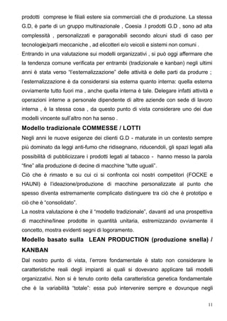 prodotti comprese le filiali estere sia commerciali che di produzione. La stessa
G.D, è parte di un gruppo multinazionale , Coesia .I prodotti G.D , sono ad alta
complessità , personalizzati e paragonabili secondo alcuni studi di caso per
tecnologie/parti meccaniche , ad elicotteri e/o veicoli e sistemi non comuni .
Entrando in una valutazione sui modelli organizzativi , si può oggi affermare che
la tendenza comune verificata per entrambi (tradizionale e kanban) negli ultimi
anni è stata verso “l’esternalizzazione” delle attività e delle parti da produrre ;
l’esternalizzazione è da considerarsi sia esterna quanto interna: quella esterna
ovviamente tutto fuori ma , anche quella interna è tale. Delegare infatti attività e
operazioni interne a personale dipendente di altre aziende con sede di lavoro
interna , è la stessa cosa , da questo punto di vista considerare uno dei due
modelli vincente sull’altro non ha senso .
Modello tradizionale COMMESSE / LOTTI
Negli anni le nuove esigenze dei clienti G.D - maturate in un contesto sempre
più dominato da leggi anti-fumo che ridisegnano, riducendoli, gli spazi legati alla
possibilità di pubblicizzare i prodotti legati al tabacco - hanno messo la parola
“fine” alla produzione di decine di macchine “tutte uguali”.
Ciò che è rimasto e su cui ci si confronta coi nostri competitori (FOCKE e
HAUNI) è l’ideazione/produzione di macchine personalizzate al punto che
spesso diventa estremamente complicato distinguere tra ciò che è prototipo e
ciò che è “consolidato”.
La nostra valutazione è che il “modello tradizionale”, davanti ad una prospettiva
di macchine/linee prodotte in quantità unitaria, estremizzando ovviamente il
concetto, mostra evidenti segni di logoramento.
Modello basato sulla LEAN PRODUCTION (produzione snella) /
KANBAN
Dal nostro punto di vista, l’errore fondamentale è stato non considerare le
caratteristiche reali degli impianti ai quali si dovevano applicare tali modelli
organizzativi. Non si è tenuto conto della caratteristica genetica fondamentale
che è la variabilità “totale”: essa può intervenire sempre e dovunque negli


                                                                                 11
 