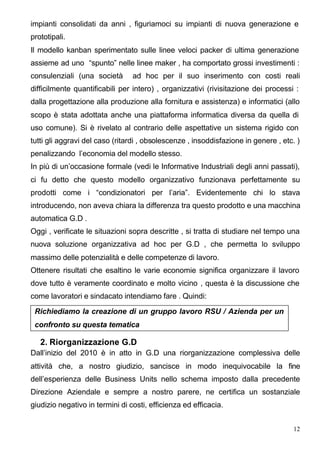 impianti consolidati da anni , figuriamoci su impianti di nuova generazione e
prototipali.
Il modello kanban sperimentato sulle linee veloci packer di ultima generazione
assieme ad uno “spunto” nelle linee maker , ha comportato grossi investimenti :
consulenziali (una società       ad hoc per il suo inserimento con costi reali
difficilmente quantificabili per intero) , organizzativi (rivisitazione dei processi :
dalla progettazione alla produzione alla fornitura e assistenza) e informatici (allo
scopo è stata adottata anche una piattaforma informatica diversa da quella di
uso comune). Si è rivelato al contrario delle aspettative un sistema rigido con
tutti gli aggravi del caso (ritardi , obsolescenze , insoddisfazione in genere , etc. )
penalizzando l’economia del modello stesso.
In più di un’occasione formale (vedi le Informative Industriali degli anni passati),
ci fu detto che questo modello organizzativo funzionava perfettamente su
prodotti come i “condizionatori per l’aria”. Evidentemente chi lo stava
introducendo, non aveva chiara la differenza tra questo prodotto e una macchina
automatica G.D .
Oggi , verificate le situazioni sopra descritte , si tratta di studiare nel tempo una
nuova soluzione organizzativa ad hoc per G.D , che permetta lo sviluppo
massimo delle potenzialità e delle competenze di lavoro.
Ottenere risultati che esaltino le varie economie significa organizzare il lavoro
dove tutto è veramente coordinato e molto vicino , questa è la discussione che
come lavoratori e sindacato intendiamo fare . Quindi:

 Richiediamo la creazione di un gruppo lavoro RSU / Azienda per un
 confronto su questa tematica

   2. Riorganizzazione G.D
Dall’inizio del 2010 è in atto in G.D una riorganizzazione complessiva delle
attività che, a nostro giudizio, sancisce in modo inequivocabile la fine
dell’esperienza delle Business Units nello schema imposto dalla precedente
Direzione Aziendale e sempre a nostro parere, ne certifica un sostanziale
giudizio negativo in termini di costi, efficienza ed efficacia.


                                                                                     12
 