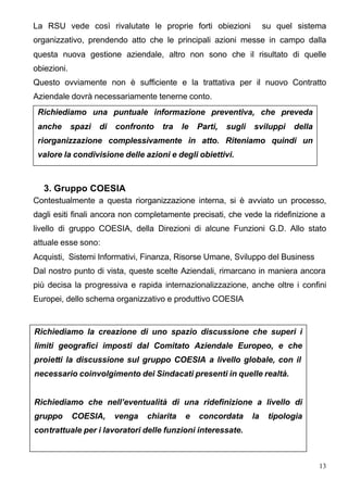 La RSU vede così rivalutate le proprie forti obiezioni                  su quel sistema
organizzativo, prendendo atto che le principali azioni messe in campo dalla
questa nuova gestione aziendale, altro non sono che il risultato di quelle
obiezioni.
Questo ovviamente non è sufficiente e la trattativa per il nuovo Contratto
Aziendale dovrà necessariamente tenerne conto.
 Richiediamo una puntuale informazione preventiva, che preveda
 anche       spazi   di   confronto   tra    le   Parti,   sugli   sviluppi    della
 riorganizzazione complessivamente in atto. Riteniamo quindi un
 valore la condivisione delle azioni e degli obiettivi.



   3. Gruppo COESIA
Contestualmente a questa riorganizzazione interna, si è avviato un processo,
dagli esiti finali ancora non completamente precisati, che vede la ridefinizione a
livello di gruppo COESIA, della Direzioni di alcune Funzioni G.D. Allo stato
attuale esse sono:
Acquisti, Sistemi Informativi, Finanza, Risorse Umane, Sviluppo del Business
Dal nostro punto di vista, queste scelte Aziendali, rimarcano in maniera ancora
più decisa la progressiva e rapida internazionalizzazione, anche oltre i confini
Europei, dello schema organizzativo e produttivo COESIA


Richiediamo la creazione di uno spazio discussione che superi i
limiti geografici imposti dal Comitato Aziendale Europeo, e che
proietti la discussione sul gruppo COESIA a livello globale, con il
necessario coinvolgimento dei Sindacati presenti in quelle realtà.


Richiediamo che nell’eventualità di una ridefinizione a livello di
gruppo       COESIA,      venga   chiarita    e   concordata       la    tipologia
contrattuale per i lavoratori delle funzioni interessate.



                                                                                       13
 