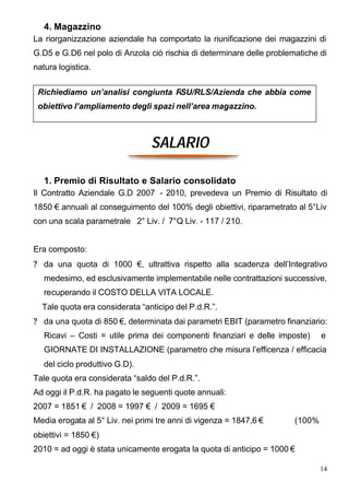 4. Magazzino
La riorganizzazione aziendale ha comportato la riunificazione dei magazzini di
G.D5 e G.D6 nel polo di Anzola ciò rischia di determinare delle problematiche di
natura logistica.


 Richiediamo un’analisi congiunta RSU/RLS/Azienda che abbia come
 obiettivo l’ampliamento degli spazi nell’area magazzino.



                                 SALARIO

   1. Premio di Risultato e Salario consolidato
Il Contratto Aziendale G.D 2007 - 2010, prevedeva un Premio di Risultato di
1850 € annuali al conseguimento del 100% degli obiettivi, riparametrato al 5°Liv
con una scala parametrale 2° Liv. / 7°Q Liv. - 117 / 210.


Era composto:
? da una quota di 1000 €, ultrattiva rispetto alla scadenza dell’Integrativo
   medesimo, ed esclusivamente implementabile nelle contrattazioni successive,
   recuperando il COSTO DELLA VITA LOCALE.
  Tale quota era considerata “anticipo del P.d.R.”.
? da una quota di 850 €, determinata dai parametri EBIT (parametro finanziario:
   Ricavi – Costi = utile prima dei componenti finanziari e delle imposte)     e
   GIORNATE DI INSTALLAZIONE (parametro che misura l’efficenza / efficacia
   del ciclo produttivo G.D).
Tale quota era considerata “saldo del P.d.R.”.
Ad oggi il P.d.R. ha pagato le seguenti quote annuali:
2007 = 1851 € / 2008 = 1997 € / 2009 = 1695 €
Media erogata al 5° Liv. nei primi tre anni di vigenza = 1847,6 €      (100%
obiettivi = 1850 €)
2010 = ad oggi è stata unicamente erogata la quota di anticipo = 1000 €

                                                                               14
 