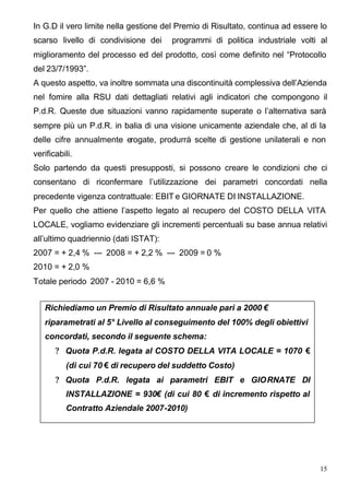 In G.D il vero limite nella gestione del Premio di Risultato, continua ad essere lo
scarso livello di condivisione dei     programmi di politica industriale volti al
miglioramento del processo ed del prodotto, così come definito nel “Protocollo
del 23/7/1993”.
A questo aspetto, va inoltre sommata una discontinuità complessiva dell’Azienda
nel fornire alla RSU dati dettagliati relativi agli indicatori che compongono il
P.d.R. Queste due situazioni vanno rapidamente superate o l’alternativa sarà
sempre più un P.d.R. in balia di una visione unicamente aziendale che, al di la
delle cifre annualmente erogate, produrrà scelte di gestione unilaterali e non
verificabili.
Solo partendo da questi presupposti, si possono creare le condizioni che ci
consentano di riconfermare l’utilizzazione dei parametri concordati nella
precedente vigenza contrattuale: EBIT e GIORNATE DI INSTALLAZIONE.
Per quello che attiene l’aspetto legato al recupero del COSTO DELLA VITA
LOCALE, vogliamo evidenziare gli incrementi percentuali su base annua relativi
all’ultimo quadriennio (dati ISTAT):
2007 = + 2,4 % --- 2008 = + 2,2 % --- 2009 = 0 %
2010 = + 2,0 %
Totale periodo 2007 - 2010 = 6,6 %


   Richiediamo un Premio di Risultato annuale pari a 2000 €
   riparametrati al 5° Livello al conseguimento del 100% degli obiettivi
   concordati, secondo il seguente schema:
       ? Quota P.d.R. legata al COSTO DELLA VITA LOCALE = 1070 €
          (di cui 70 € di recupero del suddetto Costo)
       ? Quota P.d.R. legata ai parametri EBIT e GIORNATE DI
          INSTALLAZIONE = 930€ (di cui 80 € di incremento rispetto al
          Contratto Aziendale 2007-2010)




                                                                                 15
 