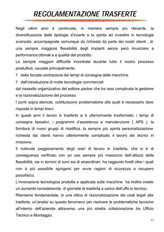 REGOLAMENTAZIONE TRASFERTE
Negli ultimi anni è continuata, in maniera sempre più rilevante, la
diversificazione delle tipologie d’incarto e la spinta ad investire in tecnologie
avanzate ,accompagnate comunque da richieste da parte dei nostri clienti , di
una sempre maggiore flessibilità degli impianti senza però rinunciare a
performance ottimali e a qualità del prodotto.
Le sempre maggiori difficoltà incontrate durante tutto il nostro processo
produttivo, causate principalmente:
? dalla forzata contrazione dei tempi di consegna delle macchine
? dall’introduzione di molte tecnologie commerciali
dal riassetto organizzativo del settore packer che ha reso complicata la gestione
e la razionalizzazione del processo.
I punti sopra elencati, costituiscono problematiche alle quali è necessario dare
risposta in tempi brevi.
In questi anni il lavoro in trasferta si è ulteriormente trasformato: i tempi di
consegna tassativi, i programmi d’assistenza e manutenzione ( APS ), la
fornitura di nuovi gruppi di modifica, la sempre più spinta personalizzazione
richiesta dai clienti hanno ulteriormente complicato il lavoro dei tecnici in
missione.
Il notevole peggioramento degli orari di lavoro in trasferta, che si è di
conseguenza verificato con un uso sempre più massiccio dell’utilizzo della
flessibilità, sia in termini di turni sia di straordinari, ha raggiunto livelli oltre i quali
non è più possibile spingersi per ovvie ragioni di sicurezza e recupero
psicofisico.
L’innovazione tecnologica prodotta e applicata sulle macchine ha inoltre creato
un aumento considerevole di giornate di trasferta a carico dell’ufficio tecnico.
Riteniamo fondamentale, in una ottica di razionalizzazione dei costi legati alla
trasferta, un’analisi su questo fenomeno per risolvere le problematiche tecniche
all’interno dell’azienda attraverso una più stretta collaborazione tra Ufficio
Tecnico e Montaggio.
                                                                                          17
 