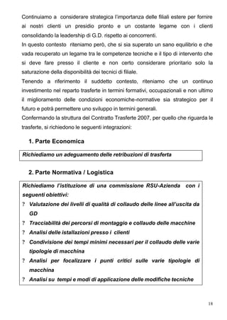 Continuiamo a considerare strategica l’importanza delle filiali estere per fornire
ai nostri clienti un presidio pronto e un costante legame con i clienti
consolidando la leadership di G.D. rispetto ai concorrenti.
In questo contesto riteniamo però, che si sia superato un sano equilibrio e che
vada recuperato un legame tra le competenze tecniche e il tipo di intervento che
si deve fare presso il cliente e non certo considerare prioritario solo la
saturazione della disponibilità dei tecnici di filiale.
Tenendo a riferimento il suddetto contesto, riteniamo che un continuo
investimento nel reparto trasferte in termini formativi, occupazionali e non ultimo
il miglioramento delle condizioni economiche-normative sia strategico per il
futuro e potrà permettere uno sviluppo in termini generali.
Confermando la struttura del Contratto Trasferte 2007, per quello che riguarda le
trasferte, si richiedono le seguenti integrazioni:

   1. Parte Economica

Richiediamo un adeguamento delle retribuzioni di trasferta


   2. Parte Normativa / Logistica

Richiediamo l’istituzione di una commissione RSU-Azienda               con i
seguenti obiettivi:
? Valutazione dei livelli di qualità di collaudo delle linee all’uscita da
   GD
? Tracciabilità dei percorsi di montaggio e collaudo delle macchine
? Analisi delle istallazioni presso i clienti
? Condivisione dei tempi minimi necessari per il collaudo delle varie
   tipologie di macchina
? Analisi per focalizzare i punti critici sulle varie tipologie di
   macchina
? Analisi su tempi e modi di applicazione delle modifiche tecniche



                                                                                18
 