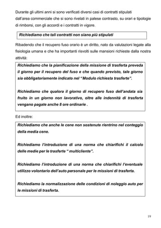 Durante gli ultimi anni si sono verificati diversi casi di contratti stipulati
dall’area commerciale che si sono rivelati in palese contrasto, su orari e tipologie
di rimborsi, con gli accordi e i contratti in vigore.

  Richiediamo che tali contratti non siano più stipulati

Ribadendo che il recupero fuso orario è un diritto, nato da valutazioni legate alla
fisiologia umana e che ha importanti risvolti sulle mansioni richieste dalla nostra
attività:
 Richiediamo che la pianificazione della missione di trasferta preveda
 il giorno per il recupero del fuso e che quando previsto, tale giorno
 sia obbligatoriamente indicato nel “ Modulo richiesta trasferte”.


 Richiediamo che qualora il giorno di recupero fuso dell’andata sia
 fruito in un giorno non lavorativo, oltre alle indennità di trasferta
 vengano pagate anche 8 ore ordinarie .


Ed inoltre:

 Richiediamo che anche le cene non sostenute rientrino nel conteggio
 della media cene.


 Richiediamo l’introduzione di una norma che chiarifichi il calcolo
 delle medie per le trasferte “ multicliente”.


 Richiediamo l’introduzione di una norma che chiarifichi l’eventuale
 utilizzo volontario dell’auto personale per le missioni di trasferta.


 Richiediamo la normalizzazione delle condizioni di noleggio auto per
 le missioni di trasferta.




                                                                                  19
 