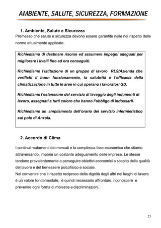 AMBIENTE, SALUTE, SICUREZZA, FORMAZIONE

   1. Ambiente, Salute e Sicurezza
Premesso che salute e sicurezza devono essere garantite nelle nel rispetto delle
norme attualmente applicate:

 Richiediamo di destinare risorse ed assumere impegni adeguati per
 migliorare i livelli fino ad ora conseguiti.

 Richiediamo l’istituzione di un gruppo di lavoro RLS/Azienda che
 verifichi il buon funzionamento, la salubrità e l’efficacia della
 climatizzazione in tutte le aree in cui operano i lavoratori GD.

 Richiediamo l’estensione del servizio di lavaggio degli indumenti di
 lavoro, assegnati a tutti coloro che hanno l’obbligo di indossarli.

 Richiediamo un ampliamento dell’orario del servizio infermieristico
 sul polo di Anzola.




   2. Accordo di Clima

I continui mutamenti dei mercati e la complessa fase economica che stiamo
attraversando, impone un costante adeguamento delle imprese. Le stesse
tendono prevalentemente a perseguire obiettivi economici a scapito della qualità
del lavoro e del benessere psicofisico e sociale.
Nel convenire che il rispetto reciproco della dignità degli altri nei luoghi di lavoro
è un valore fondamentale, è quindi necessario affrontare, riconoscere e
prevenire ogni forma di molestie e discriminazioni.




                                                                                     23
 