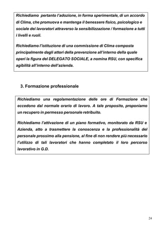 Richiediamo pertanto l’adozione, in forma sperimentale, di un accordo
di Clima, che promuova e mantenga il benessere fisico, psicologico e
sociale dei lavoratori attraverso la sensibilizzazione / formazione a tutti
i livelli e ruoli.

Richiediamo l’istituzione di una commissione di Clima composta
principalmente dagli attori della prevenzione all’interno della quale
operi la figura del DELEGATO SOCIALE, a nomina RSU, con specifica
agibilità all’interno dell’azienda.




   3. Formazione professionale


 Richiediamo una regolamentazione delle ore di Formazione che
 eccedono dal normale orario di lavoro. A tale proposito, proponiamo
 un recupero in permesso personale retribuito.

 Richiediamo l’attivazione di un piano formativo, monitorato da RSU e
 Azienda, atto a trasmettere la conoscenza e la professionalità del
 personale prossimo alla pensione, al fine di non rendere più necessario
 l’utilizzo di tali lavoratori che hanno completato il loro percorso
 lavorativo in G.D.




                                                                              24
 