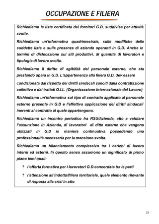OCCUPAZIONE E FILIERA
Richiediamo la lista certificata dei fornitori G.D, suddivisa per attività
svolte.

Richiediamo un’informativa quadrimestrale, sulle modifiche delle
suddette liste e sulla presenza di aziende operanti in G.D. Anche in
termini di dislocazione sui siti produttivi, di quantità di lavoratori e
tipologia di lavoro svolto.

Richiediamo il diritto di agibilità del personale esterno, che sta
prestando opera in G.D. L’appartenenza alla filiera G.D, dev’essere

condizionata dal rispetto dei diritti sindacali sanciti dalla contrattazione
collettiva e dai trattati O.I.L. (Organizzazione Internazionale del Lavoro)

Richiediamo un’informativa sul tipo di contratto applicato al personale
esterno presente in G.D e l’effettiva applicazione dei diritti sindacali
inerenti al contratto al quale appartengono.

Richiediamo un incontro periodico fra RSU/Azienda, atto a valutare
l’assunzione in Azienda, di lavoratori di ditte esterne che vengono
utilizzati   in   G.D    in   maniera   continuativa   possedendo       una
professionalità necessaria per la mansione svolta.

Richiediamo un bilanciamento complessivo tra i carichi di lavoro
interni ed esterni. In questo senso assumono un significato di primo
piano temi quali:

   ? l’offerta formativa per i lavoratori G.D concordata tra le parti

   ? l’attenzione all’indotto/filiera territoriale, quale elemento rilevante
       di risposta alla crisi in atto




                                                                               25
 