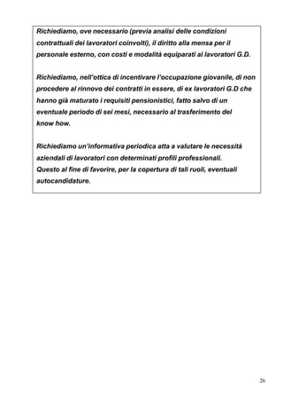 Richiediamo, ove necessario (previa analisi delle condizioni
contrattuali dei lavoratori coinvolti), il diritto alla mensa per il
personale esterno, con costi e modalità equiparati ai lavoratori G.D.


Richiediamo, nell’ottica di incentivare l’occupazione giovanile, di non
procedere al rinnovo dei contratti in essere, di ex lavoratori G.D che
hanno già maturato i requisiti pensionistici, fatto salvo di un
eventuale periodo di sei mesi, necessario al trasferimento del
know how.


Richiediamo un’informativa periodica atta a valutare le necessità
aziendali di lavoratori con determinati profili professionali.
Questo al fine di favorire, per la copertura di tali ruoli, eventuali
autocandidature.




                                                                          26
 