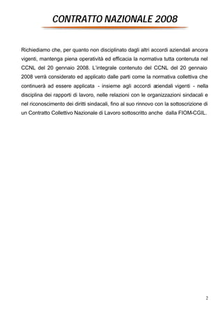 CONTRATTO NAZIONALE 2008


Richiediamo che, per quanto non disciplinato dagli altri accordi aziendali ancora
vigenti, mantenga piena operatività ed efficacia la normativa tutta contenuta nel
CCNL del 20 gennaio 2008. L’integrale contenuto del CCNL del 20 gennaio
2008 verrà considerato ed applicato dalle parti come la normativa collettiva che
continuerà ad essere applicata - insieme agli accordi aziendali vigenti - nella
disciplina dei rapporti di lavoro, nelle relazioni con le organizzazioni sindacali e
nel riconoscimento dei diritti sindacali, fino al suo rinnovo con la sottoscrizione di
un Contratto Collettivo Nazionale di Lavoro sottoscritto anche dalla FIOM-CGIL.




                                                                                     2
 