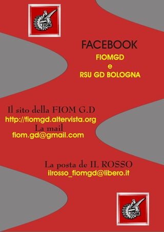 FACEBOOK
                          FIOMGD
                             e
                      RSU GD BOLOGNA



Il sito della FIOM G.D
http://fiomgd.altervista.org
         La mail
  fiom.gd@gmail.com



            La posta de IL ROSSO
             ilrosso_fiomgd@libero.it
 