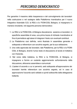 PERCORSO DEMOCRATICO

Per garantire il massimo della trasparenza e del coinvolgimento dei lavoratori
nella costruzione e nel sostegno della Piattaforma rivendicativa per il nuovo
Integrativo Aziendale G.D, la RSU e la FIOM-CGIL Bologna, si impegnano in
maniera vincolante, nel seguente percorso democratico:


  1. La RSU e la FIOM-CGIL di Bologna discuteranno assieme ai lavoratori, in
     specifiche assemblee di area, una prima bozza di richieste rivendicative al
     fine di permettere agli stessi di integrare il testo con eventuali contributi.
  2. La Piattaforma così definita, verrà illustrata in assemblea generale e
     sottoposta a referendum con scrutinio segreto, per la sua validazione.
  3. Una volta approvata dai lavoratori, tale Piattaforma, per la RSU e la FIOM-
     CGIL di Bologna, diverrà l’unico testo di discussione al tavolo di trattativa
     con l’Azienda.
  4. Nel corso della trattativa, la RSU e la FIOM-CGIL di Bologna, si
     impegnano a fornire un costante aggiornamento sull’andamento della
     discussione, attraverso assemblee e comunicati.
  5. L’ipotesi di accordo a cui si perverrà, sarà sottoposta all’approvazione dei
     lavoratori tramite referendum con scrutinio segreto, ed in caso di
     approvazione l’accordo sarà validato e quindi sottoscritto dalla delegazione
     trattante.




                                                                                      3
 