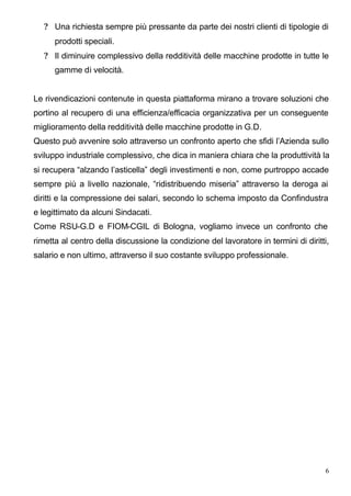 ? Una richiesta sempre più pressante da parte dei nostri clienti di tipologie di
      prodotti speciali.
   ? Il diminuire complessivo della redditività delle macchine prodotte in tutte le
      gamme di velocità.


Le rivendicazioni contenute in questa piattaforma mirano a trovare soluzioni che
portino al recupero di una efficienza/efficacia organizzativa per un conseguente
miglioramento della redditività delle macchine prodotte in G.D.
Questo può avvenire solo attraverso un confronto aperto che sfidi l’Azienda sullo
sviluppo industriale complessivo, che dica in maniera chiara che la produttività la
si recupera “alzando l’asticella” degli investimenti e non, come purtroppo accade
sempre più a livello nazionale, “ridistribuendo miseria” attraverso la deroga ai
diritti e la compressione dei salari, secondo lo schema imposto da Confindustra
e legittimato da alcuni Sindacati.
Come RSU-G.D e FIOM-CGIL di Bologna, vogliamo invece un confronto che
rimetta al centro della discussione la condizione del lavoratore in termini di diritti,
salario e non ultimo, attraverso il suo costante sviluppo professionale.




                                                                                      6
 