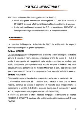 POLITICA INDUSTRIALE

Intendiamo sviluppare il tema in oggetto, su due direttrici:
    ? Analisi tra quanto concordato nell’integrativo G.D del 2007, scaduto il
       31/12/2010 e quanto effettivamente applicato nel quadriennio di vigenza.
    ? Analisi dei cambiamenti avvenuti in G.D nel quadriennio 2007/2010, al
       fine di produrre degli elementi rivendicativi al tavolo di trattativa.


 PUNTO UNO:


La disamina dell’Integrativo Aziendale del 2007, ha evidenziato le seguenti
inadempienze rispetto a quanto concordato:
Settore MAKER:
Disatteso l’impegno di un miglioramento di questo settore strategico, su tutte le
gamme di velocità. Il rischio odierno, evidenziato anche dai tecnici di         G.D-5, è
quello di una perdita di competitività delle nostre macchine nei confronti del
nostro concorrente più importante cioè HAUNI (Gruppo KORBER). Nel 2007
occupavamo una percentuale del mercato Maker pari al 36%, oggi all’ordine del
giorno pare esserci il rischio di un progressivo “fuori mercato” su tutte le gamme.
Settore PACKER:
Disatteso l’impegno sull’avvio di un progetto innovativo per la media velocità.
L’ informativa industriale del 7 ottobre 2010, rimarca il fatto che la media
velocità, continua ad essere il segmento di mercato dove maggiormente si
concentrano le vendite G.D. Inoltre, a questo ritardo, non è corrisposto in questi
anni, il completamento del progetto alta velocità (Serie 1000).
In senso più generale, è stato disatteso l’impegno all’attivazione di un’area
RICERCA & SVILUPPO dedicata alle problematiche di innovazione nel Gruppo
COESIA.


                                                                                       7
 