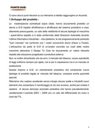 PUNTO DUE:


Ci sono alcuni punti rilevanti su cui riteniamo si debba raggiungere un Accordo.
1.Sviluppo del prodotto :
Le   inadempienze contrattuali sopra citate, hanno sicuramente prodotto un
danno a G.D rispetto all’efficienza e all’efficacia del sistema produttivo e cosa
altamente preoccupante, un calo della redditività di alcune tipologie di macchine
- quest’ultimo aspetto ci è stato confermato dalla Direzione Aziendale durante
l’ultima Informativa Industriale – che,ripetiamo, le sta progressivamente portando
“fuori mercato” nel confronto con i nostri concorrenti storici (Hauni e Focke).
L’attivazione da parte di G.D di un’analisi concreta sui costi delle nostre
macchine attraverso il Design To Cost ha sicuramente un valore rilevante
rispetto alla situazione progettuale e produttiva odierna.
Non va inoltre dimenticato che da anni, il mercato del tabacco, causa soprattutto
di leggi antifumo sempre più rigide, non è più in espansione ma è un mercato di
sostituzione.
Questo impone a G.D, un orientamento produttivo che comprenda nuove
tipologie di prodotto legate al mercato del tabacco, compresi anche pacchetti
speciali.
Riteniamo che vadano accelerate senza indugio alcune scelte e introdotti nuovi
elementi che consentano il monitoraggio di ciò che avviene, anche per evitare il
ripetersi di alcune dannose anomalie produttive che hanno prevalentemente
caratterizzato il periodo 2003 – 2009 con un calo del differenziale tra ricavi e
costi del 7%.




                                                                                   8
 