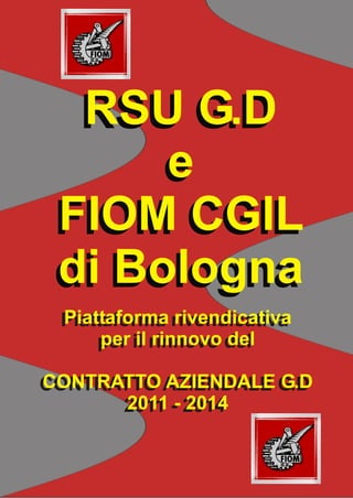 RSU G.D
      e
 FIOM CGIL
 di Bologna
 Piattaforma rivendicativa
 Piattaforma rivendicativa
      per il rinnovo del
     per il rinnovo del

CONTRATTO AZIENDALE G.D
CONTRATTO AZIENDALE G.D
      2011 -- 2014
       2011 2014
 