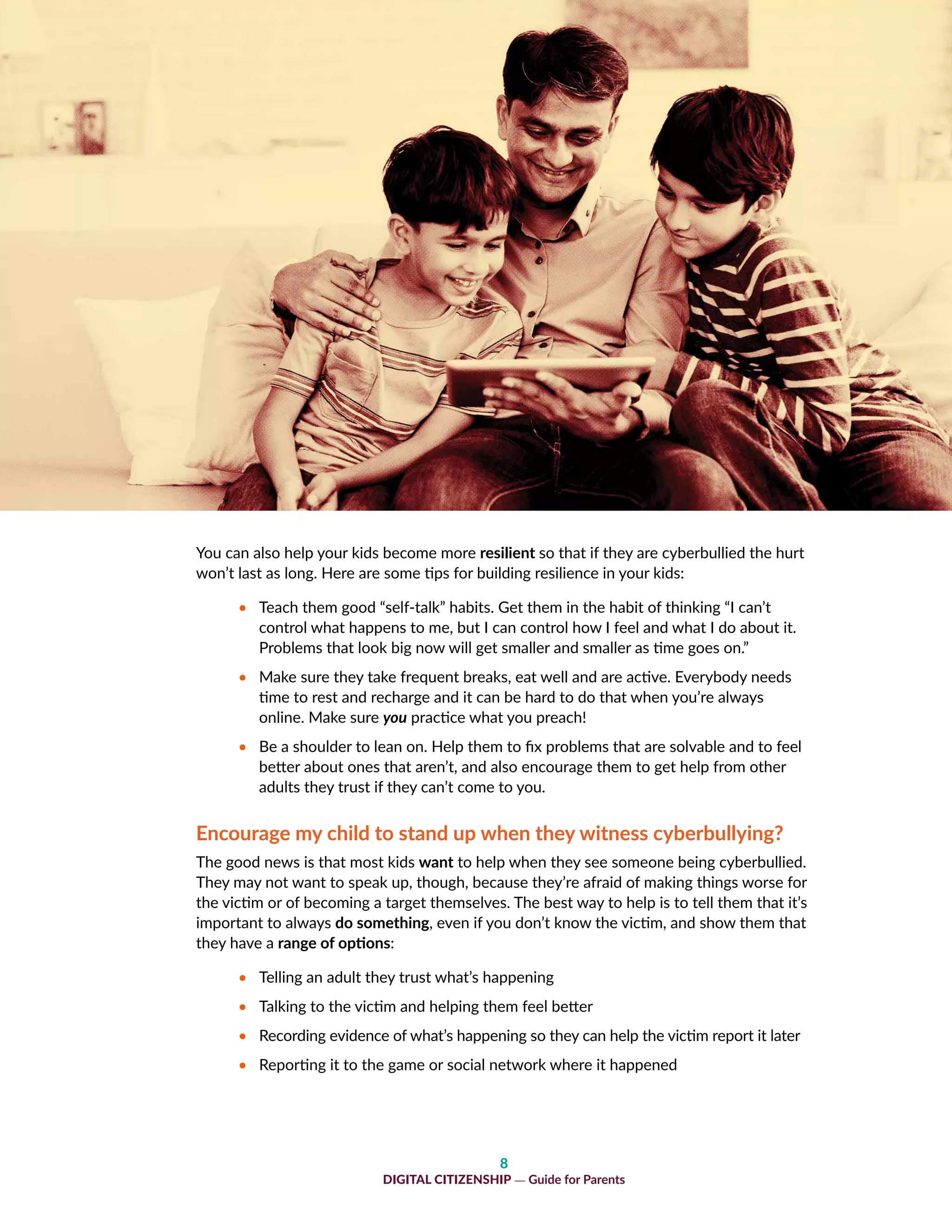 8
DIGITAL CITIZENSHIP — Guide for Parents
You can also help your kids become more resilient so that if they are cyberbullied the hurt
won’t last as long. Here are some tips for building resilience in your kids:
•	 Teach them good “self-talk” habits. Get them in the habit of thinking “I can’t
control what happens to me, but I can control how I feel and what I do about it.
Problems that look big now will get smaller and smaller as time goes on.”
•	 Make sure they take frequent breaks, eat well and are active. Everybody needs
time to rest and recharge and it can be hard to do that when you’re always
online. Make sure you practice what you preach!
•	 Be a shoulder to lean on. Help them to fix problems that are solvable and to feel
better about ones that aren’t, and also encourage them to get help from other
adults they trust if they can’t come to you.
Encourage my child to stand up when they witness cyberbullying?
The good news is that most kids want to help when they see someone being cyberbullied.
They may not want to speak up, though, because they’re afraid of making things worse for
the victim or of becoming a target themselves. The best way to help is to tell them that it’s
important to always do something, even if you don’t know the victim, and show them that
they have a range of options:
•	 Telling an adult they trust what’s happening
•	 Talking to the victim and helping them feel better
•	 Recording evidence of what’s happening so they can help the victim report it later
•	 Reporting it to the game or social network where it happened
 
