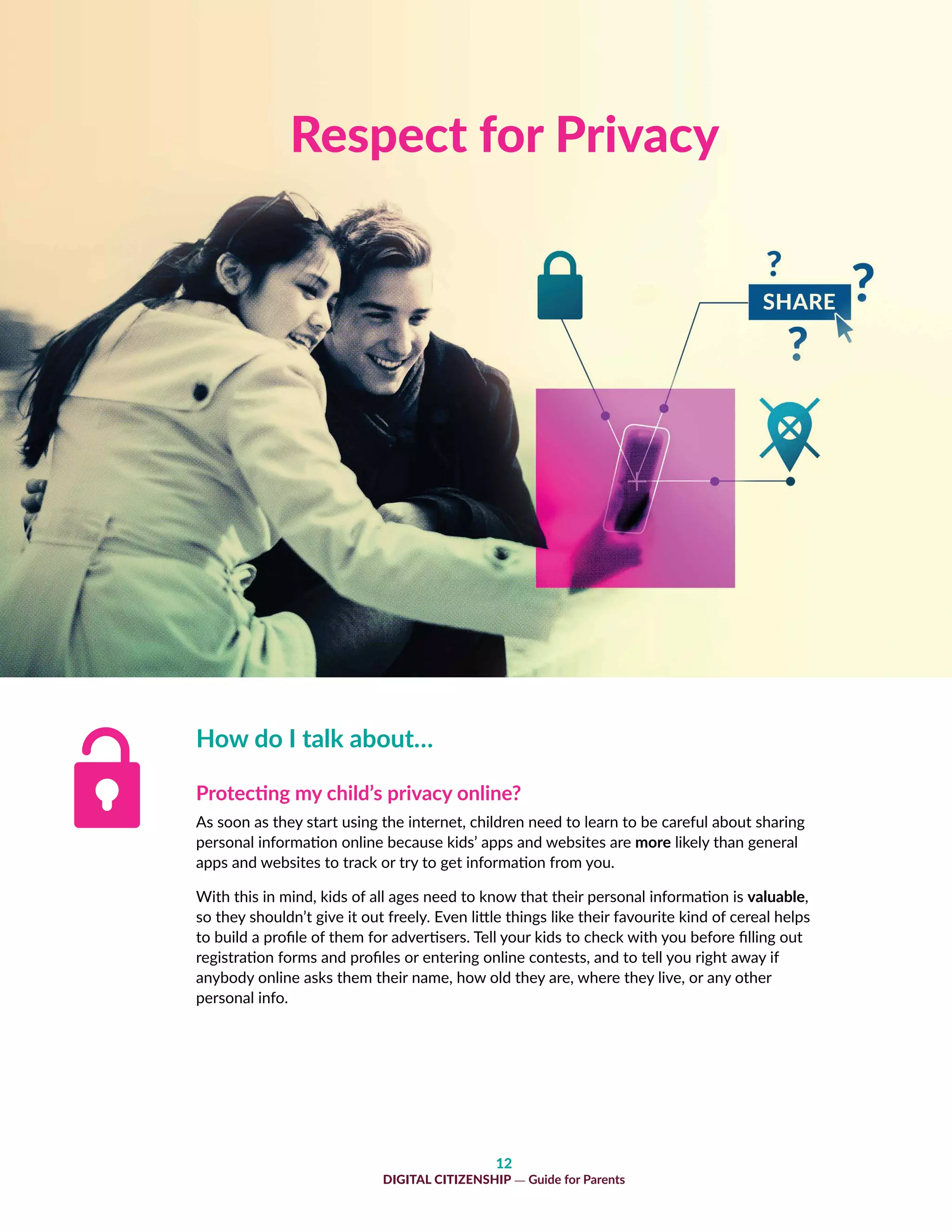 12
DIGITAL CITIZENSHIP — Guide for Parents
How do I talk about…
Protecting my child’s privacy online?
As soon as they start using the internet, children need to learn to be careful about sharing
personal information online because kids’ apps and websites are more likely than general
apps and websites to track or try to get information from you.
With this in mind, kids of all ages need to know that their personal information is valuable,
so they shouldn’t give it out freely. Even little things like their favourite kind of cereal helps
to build a profile of them for advertisers. Tell your kids to check with you before filling out
registration forms and profiles or entering online contests, and to tell you right away if
anybody online asks them their name, how old they are, where they live, or any other
personal info.
Respect for Privacy
 