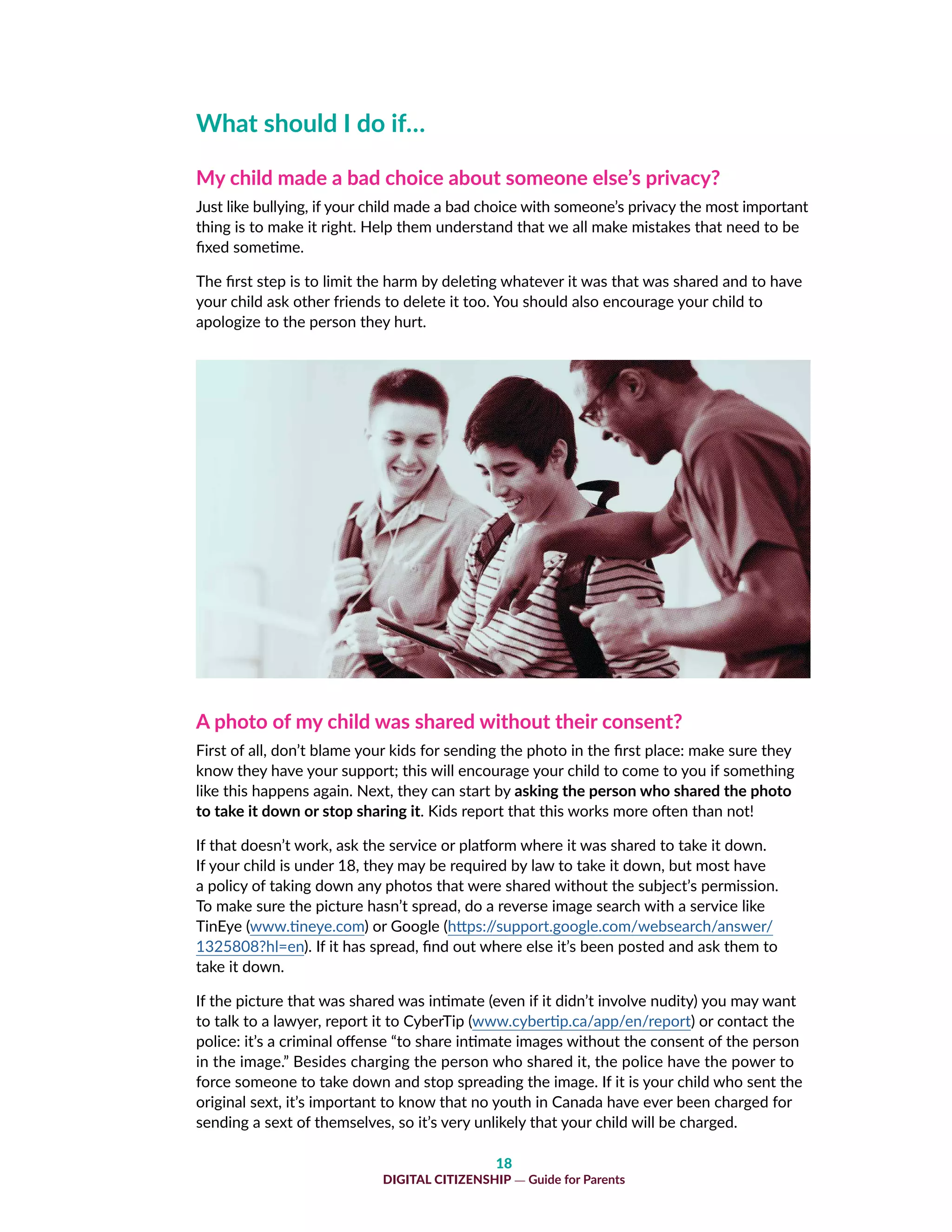 18
DIGITAL CITIZENSHIP — Guide for Parents
What should I do if…
My child made a bad choice about someone else’s privacy?
Just like bullying, if your child made a bad choice with someone’s privacy the most important
thing is to make it right. Help them understand that we all make mistakes that need to be
fixed sometime.
The first step is to limit the harm by deleting whatever it was that was shared and to have
your child ask other friends to delete it too. You should also encourage your child to
apologize to the person they hurt.
A photo of my child was shared without their consent?
First of all, don’t blame your kids for sending the photo in the first place: make sure they
know they have your support; this will encourage your child to come to you if something
like this happens again. Next, they can start by asking the person who shared the photo
to take it down or stop sharing it. Kids report that this works more often than not!
If that doesn’t work, ask the service or platform where it was shared to take it down.
If your child is under 18, they may be required by law to take it down, but most have
a policy of taking down any photos that were shared without the subject’s permission.
To make sure the picture hasn’t spread, do a reverse image search with a service like
TinEye (www.tineye.com) or Google (https://support.google.com/websearch/answer/
1325808?hl=en). If it has spread, find out where else it’s been posted and ask them to
take it down.
If the picture that was shared was intimate (even if it didn’t involve nudity) you may want
to talk to a lawyer, report it to CyberTip (www.cybertip.ca/app/en/report) or contact the
police: it’s a criminal offense “to share intimate images without the consent of the person
in the image.” Besides charging the person who shared it, the police have the power to
force someone to take down and stop spreading the image. If it is your child who sent the
original sext, it’s important to know that no youth in Canada have ever been charged for
sending a sext of themselves, so it’s very unlikely that your child will be charged.
 
