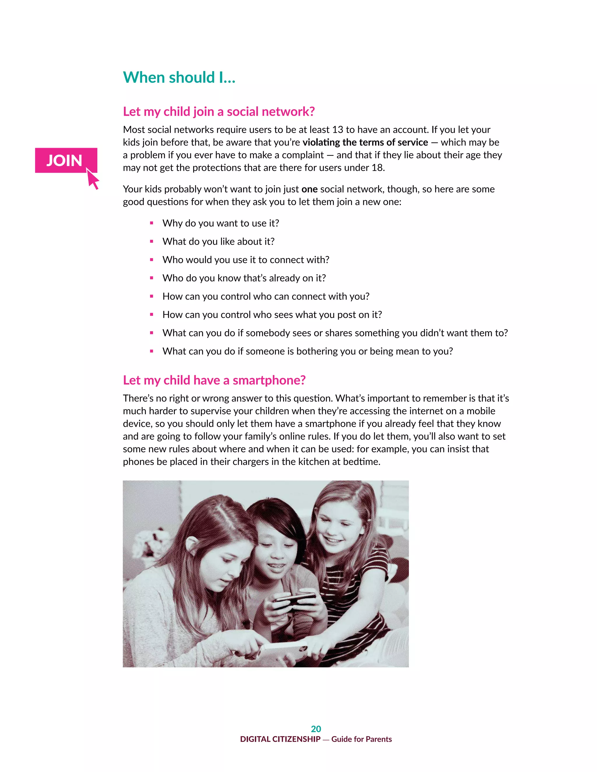 20
DIGITAL CITIZENSHIP — Guide for Parents
When should I…
Let my child join a social network?
Most social networks require users to be at least 13 to have an account. If you let your
kids join before that, be aware that you’re violating the terms of service — which may be
a problem if you ever have to make a complaint — and that if they lie about their age they
may not get the protections that are there for users under 18.
Your kids probably won’t want to join just one social network, though, so here are some
good questions for when they ask you to let them join a new one:
ƒƒ Why do you want to use it?
ƒƒ What do you like about it?
ƒƒ Who would you use it to connect with?
ƒƒ Who do you know that’s already on it?
ƒƒ How can you control who can connect with you?
ƒƒ How can you control who sees what you post on it?
ƒƒ What can you do if somebody sees or shares something you didn’t want them to?
ƒƒ What can you do if someone is bothering you or being mean to you?
Let my child have a smartphone?
There’s no right or wrong answer to this question. What’s important to remember is that it’s
much harder to supervise your children when they’re accessing the internet on a mobile
device, so you should only let them have a smartphone if you already feel that they know
and are going to follow your family’s online rules. If you do let them, you’ll also want to set
some new rules about where and when it can be used: for example, you can insist that
phones be placed in their chargers in the kitchen at bedtime.
 