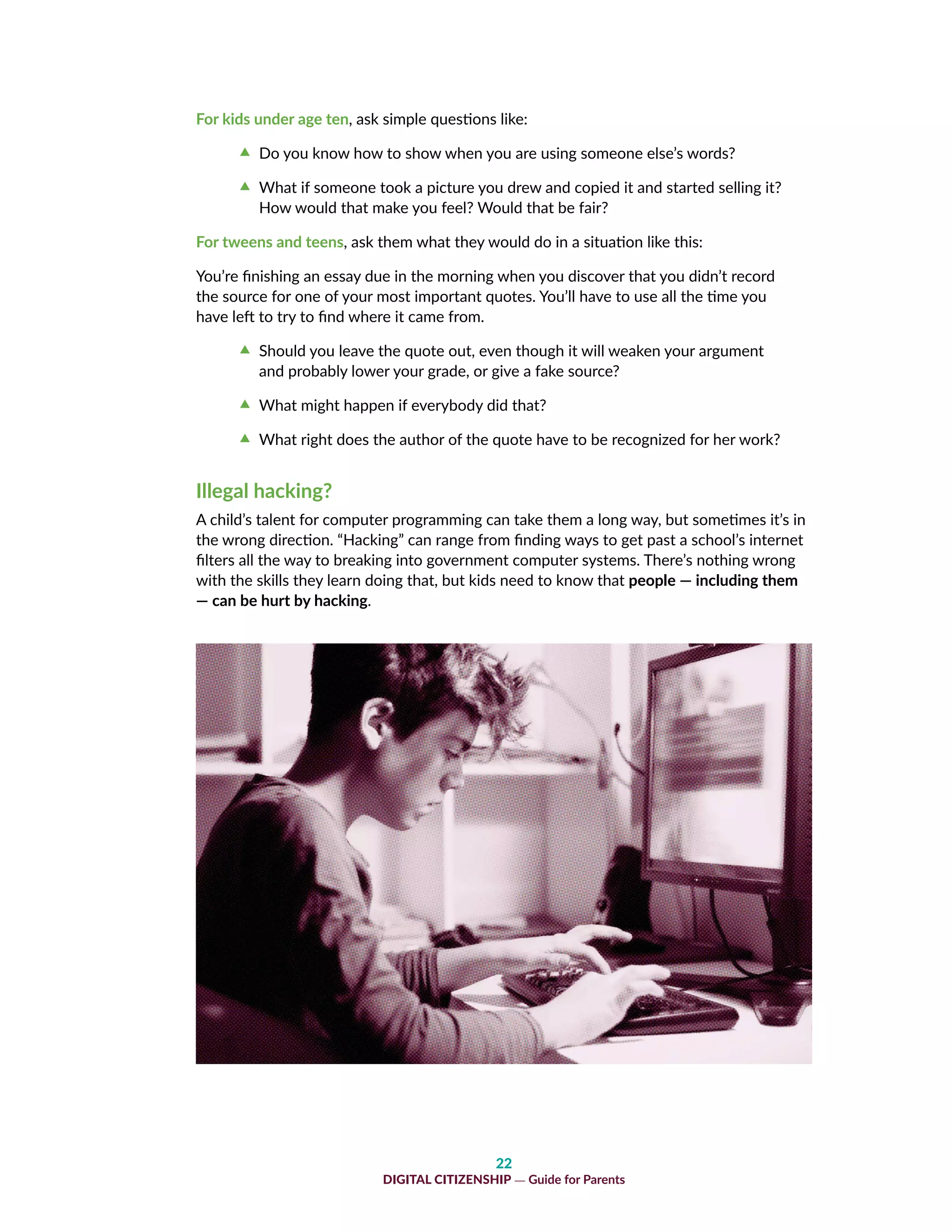 22
DIGITAL CITIZENSHIP — Guide for Parents
For kids under age ten, ask simple questions like:
cc Do you know how to show when you are using someone else’s words?
cc What if someone took a picture you drew and copied it and started selling it?
How would that make you feel? Would that be fair?
For tweens and teens, ask them what they would do in a situation like this:
You’re finishing an essay due in the morning when you discover that you didn’t record
the source for one of your most important quotes. You’ll have to use all the time you
have left to try to find where it came from.
cc Should you leave the quote out, even though it will weaken your argument
and probably lower your grade, or give a fake source?
cc What might happen if everybody did that?
cc What right does the author of the quote have to be recognized for her work?
Illegal hacking?
A child’s talent for computer programming can take them a long way, but sometimes it’s in
the wrong direction. “Hacking” can range from finding ways to get past a school’s internet
filters all the way to breaking into government computer systems. There’s nothing wrong
with the skills they learn doing that, but kids need to know that people — including them
— can be hurt by hacking.
 