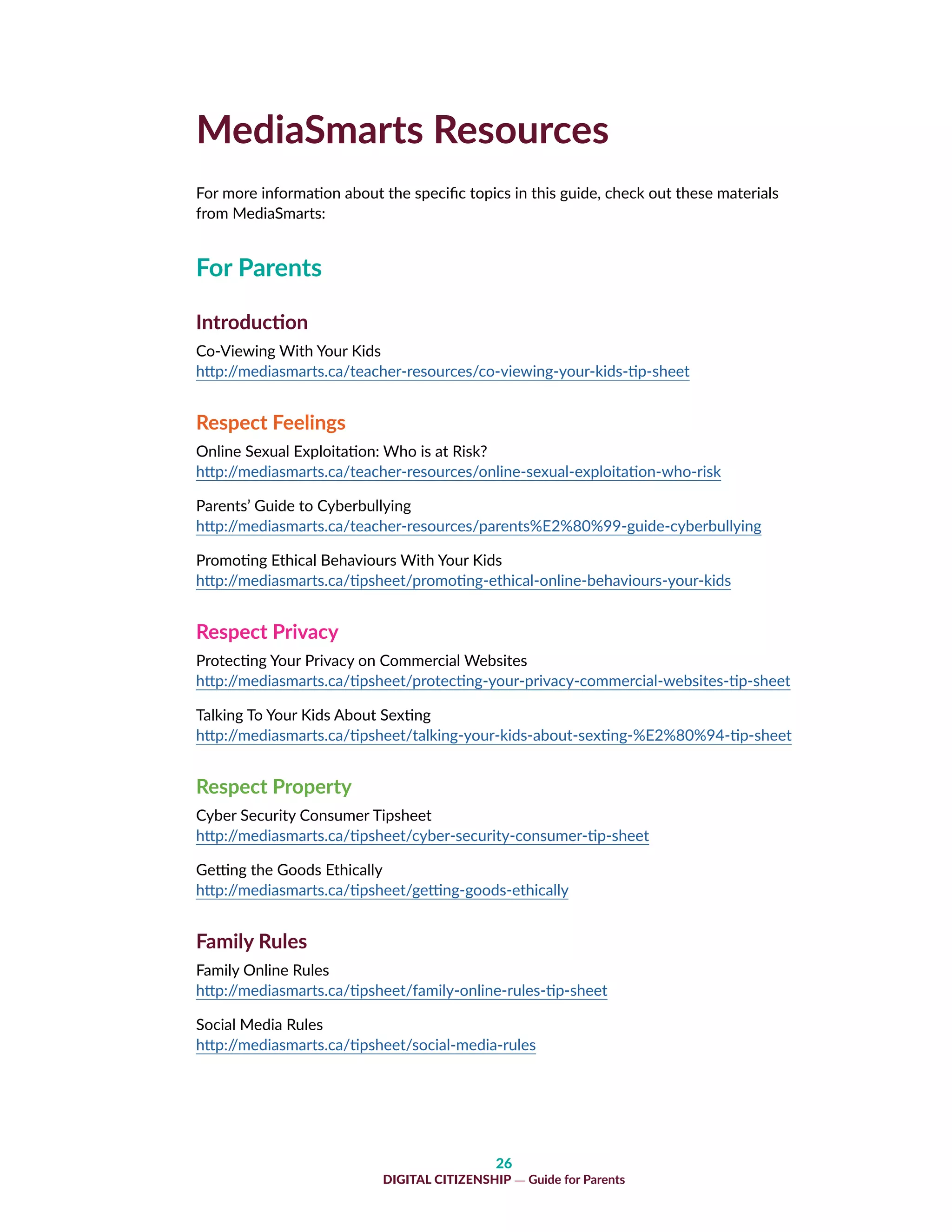26
DIGITAL CITIZENSHIP — Guide for Parents
MediaSmarts Resources
For more information about the specific topics in this guide, check out these materials
from MediaSmarts:
For Parents
Introduction
Co-Viewing With Your Kids
http://mediasmarts.ca/teacher-resources/co-viewing-your-kids-tip-sheet
Respect Feelings
Online Sexual Exploitation: Who is at Risk?
http://mediasmarts.ca/teacher-resources/online-sexual-exploitation-who-risk
Parents’ Guide to Cyberbullying
http://mediasmarts.ca/teacher-resources/parents%E2%80%99-guide-cyberbullying
Promoting Ethical Behaviours With Your Kids
http://mediasmarts.ca/tipsheet/promoting-ethical-online-behaviours-your-kids
Respect Privacy
Protecting Your Privacy on Commercial Websites
http://mediasmarts.ca/tipsheet/protecting-your-privacy-commercial-websites-tip-sheet
Talking To Your Kids About Sexting
http://mediasmarts.ca/tipsheet/talking-your-kids-about-sexting-%E2%80%94-tip-sheet
Respect Property
Cyber Security Consumer Tipsheet
http://mediasmarts.ca/tipsheet/cyber-security-consumer-tip-sheet
Getting the Goods Ethically
http://mediasmarts.ca/tipsheet/getting-goods-ethically
Family Rules
Family Online Rules
http://mediasmarts.ca/tipsheet/family-online-rules-tip-sheet
Social Media Rules
http://mediasmarts.ca/tipsheet/social-media-rules
 
