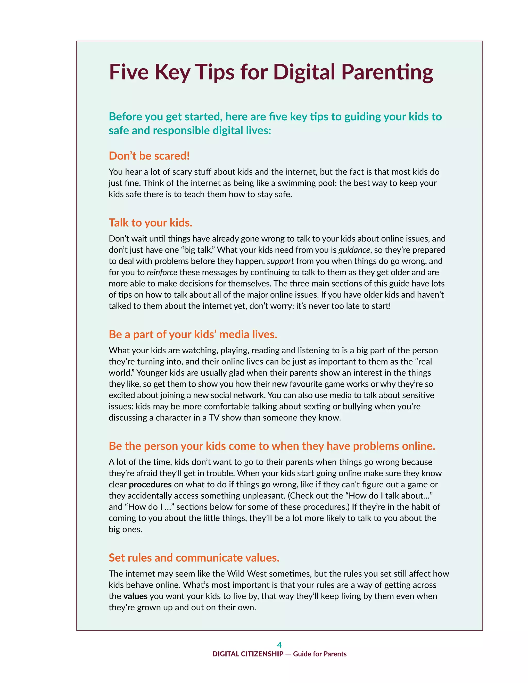4
DIGITAL CITIZENSHIP — Guide for Parents
Five Key Tips for Digital Parenting
Before you get started, here are five key tips to guiding your kids to
safe and responsible digital lives:
Don’t be scared!
You hear a lot of scary stuff about kids and the internet, but the fact is that most kids do
just fine. Think of the internet as being like a swimming pool: the best way to keep your
kids safe there is to teach them how to stay safe.
Talk to your kids.
Don’t wait until things have already gone wrong to talk to your kids about online issues, and
don’t just have one “big talk.” What your kids need from you is guidance, so they’re prepared
to deal with problems before they happen, support from you when things do go wrong, and
for you to reinforce these messages by continuing to talk to them as they get older and are
more able to make decisions for themselves. The three main sections of this guide have lots
of tips on how to talk about all of the major online issues. If you have older kids and haven’t
talked to them about the internet yet, don’t worry: it’s never too late to start!
Be a part of your kids’ media lives.
What your kids are watching, playing, reading and listening to is a big part of the person
they’re turning into, and their online lives can be just as important to them as the “real
world.” Younger kids are usually glad when their parents show an interest in the things
they like, so get them to show you how their new favourite game works or why they’re so
excited about joining a new social network. You can also use media to talk about sensitive
issues: kids may be more comfortable talking about sexting or bullying when you’re
discussing a character in a TV show than someone they know.
Be the person your kids come to when they have problems online.
A lot of the time, kids don’t want to go to their parents when things go wrong because
they’re afraid they’ll get in trouble. When your kids start going online make sure they know
clear procedures on what to do if things go wrong, like if they can’t figure out a game or
they accidentally access something unpleasant. (Check out the “How do I talk about…”
and “How do I …” sections below for some of these procedures.) If they’re in the habit of
coming to you about the little things, they’ll be a lot more likely to talk to you about the
big ones.
Set rules and communicate values.
The internet may seem like the Wild West sometimes, but the rules you set still affect how
kids behave online. What’s most important is that your rules are a way of getting across
the values you want your kids to live by, that way they’ll keep living by them even when
they’re grown up and out on their own.
 