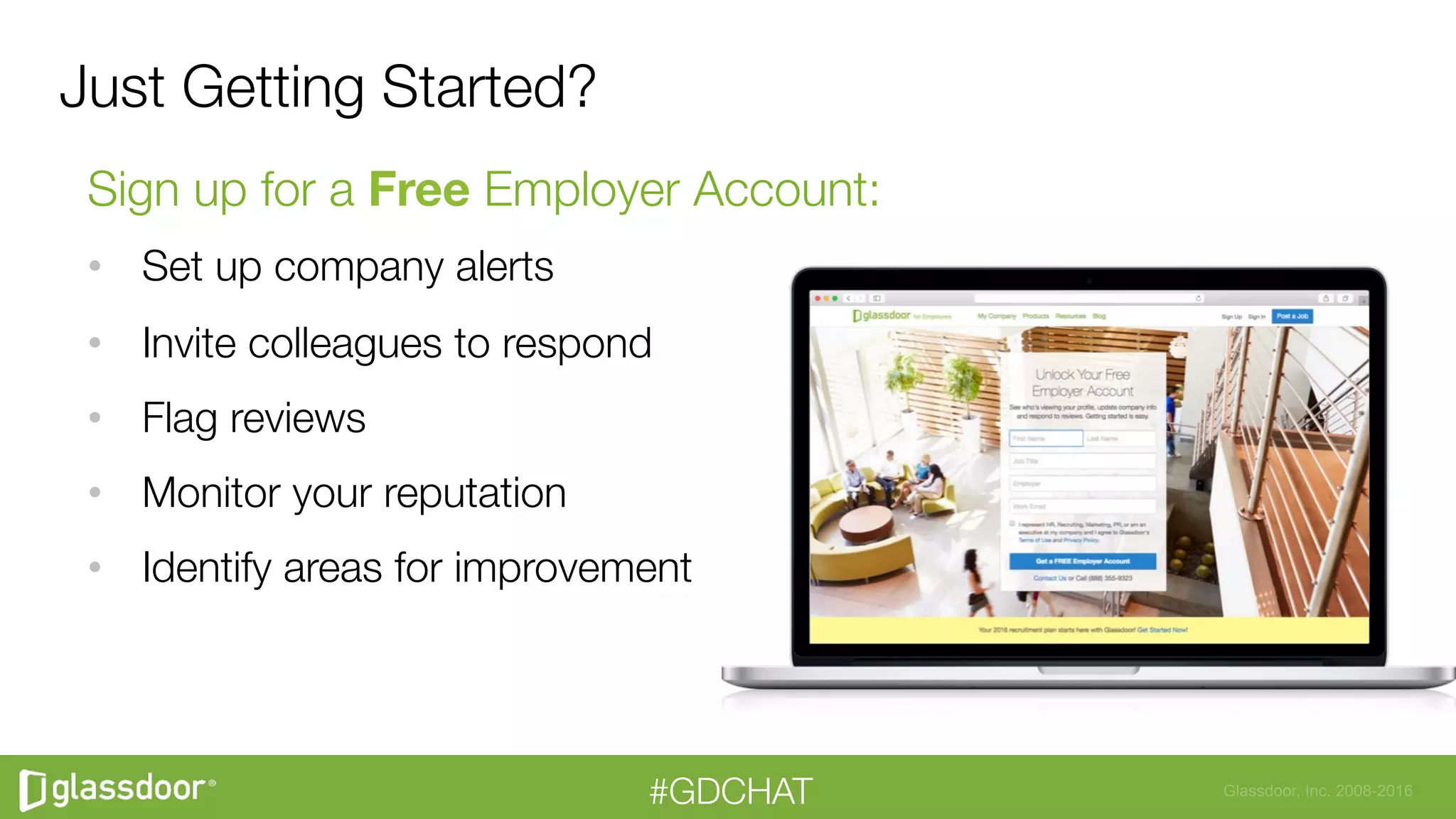 Glassdoor, Inc. 2008-2016#GDCHAT
Just Getting Started?
Sign up for a Free Employer Account:
•  Set up company alerts 
•  Invite colleagues to respond
•  Flag reviews
•  Monitor your reputation
•  Identify areas for improvement
 