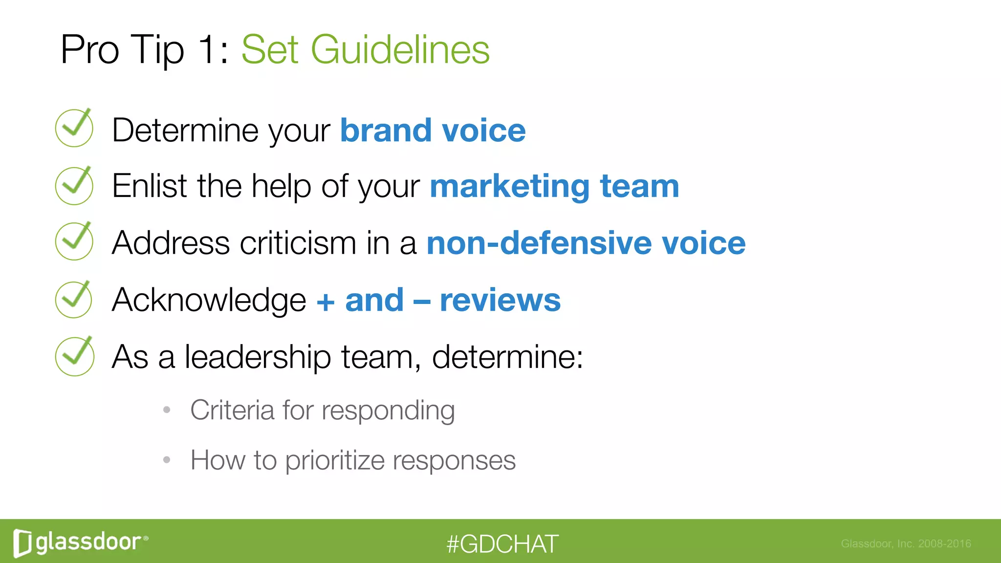 Glassdoor, Inc. 2008-2016#GDCHAT
Pro Tip 1: Set Guidelines
Determine your brand voice
Enlist the help of your marketing team
Address criticism in a non-defensive voice
Acknowledge + and – reviews
As a leadership team, determine:
•  Criteria for responding
•  How to prioritize responses
 