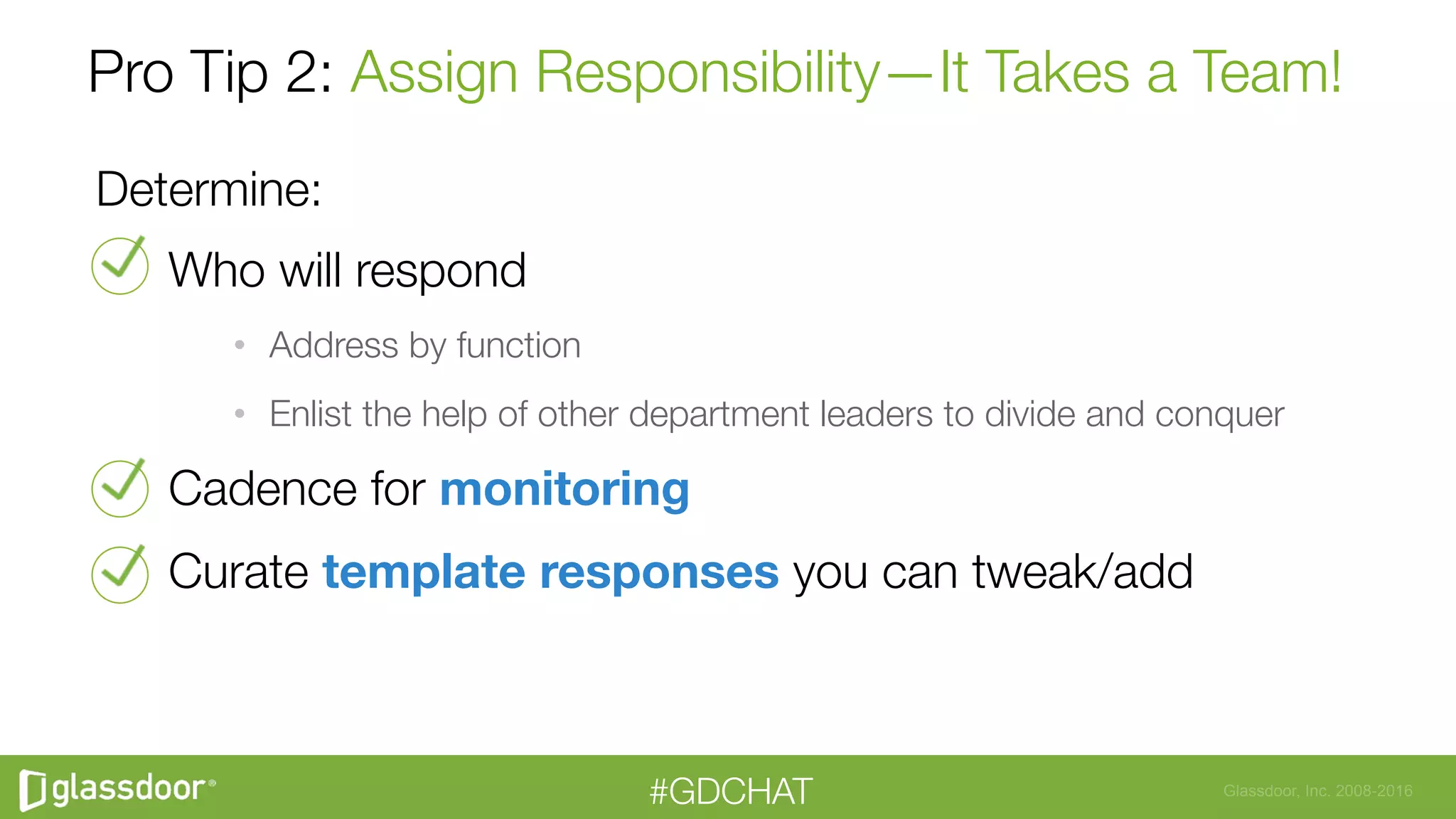 Glassdoor, Inc. 2008-2016#GDCHAT
Pro Tip 2: Assign Responsibility—It Takes a Team!
Determine:
Who will respond
•  Address by function
•  Enlist the help of other department leaders to divide and conquer
Cadence for monitoring
Curate template responses you can tweak/add

 
