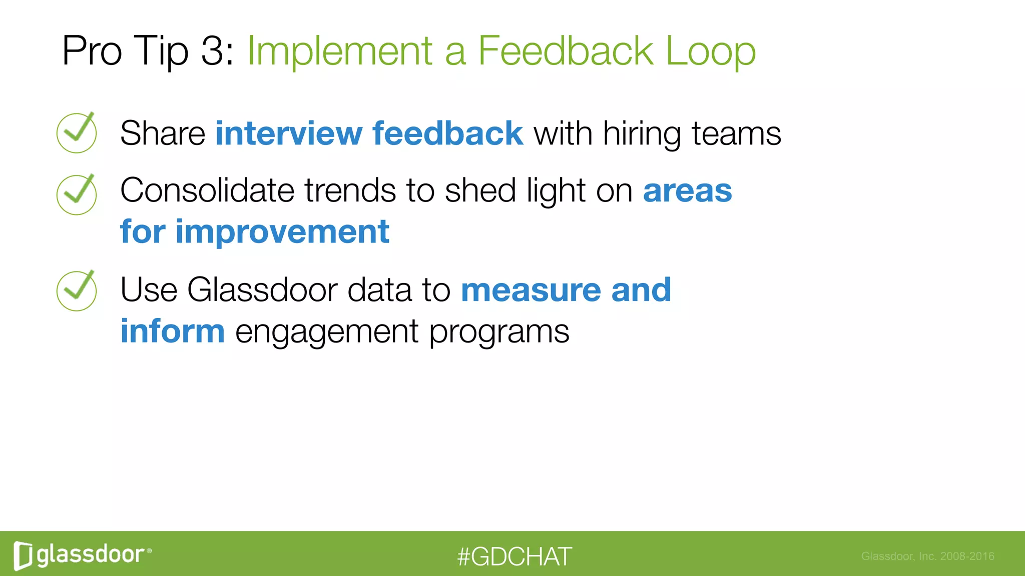 Glassdoor, Inc. 2008-2016#GDCHAT
Pro Tip 3: Implement a Feedback Loop
Share interview feedback with hiring teams
Consolidate trends to shed light on areas  
for improvement 
Use Glassdoor data to measure and  
inform engagement programs
 