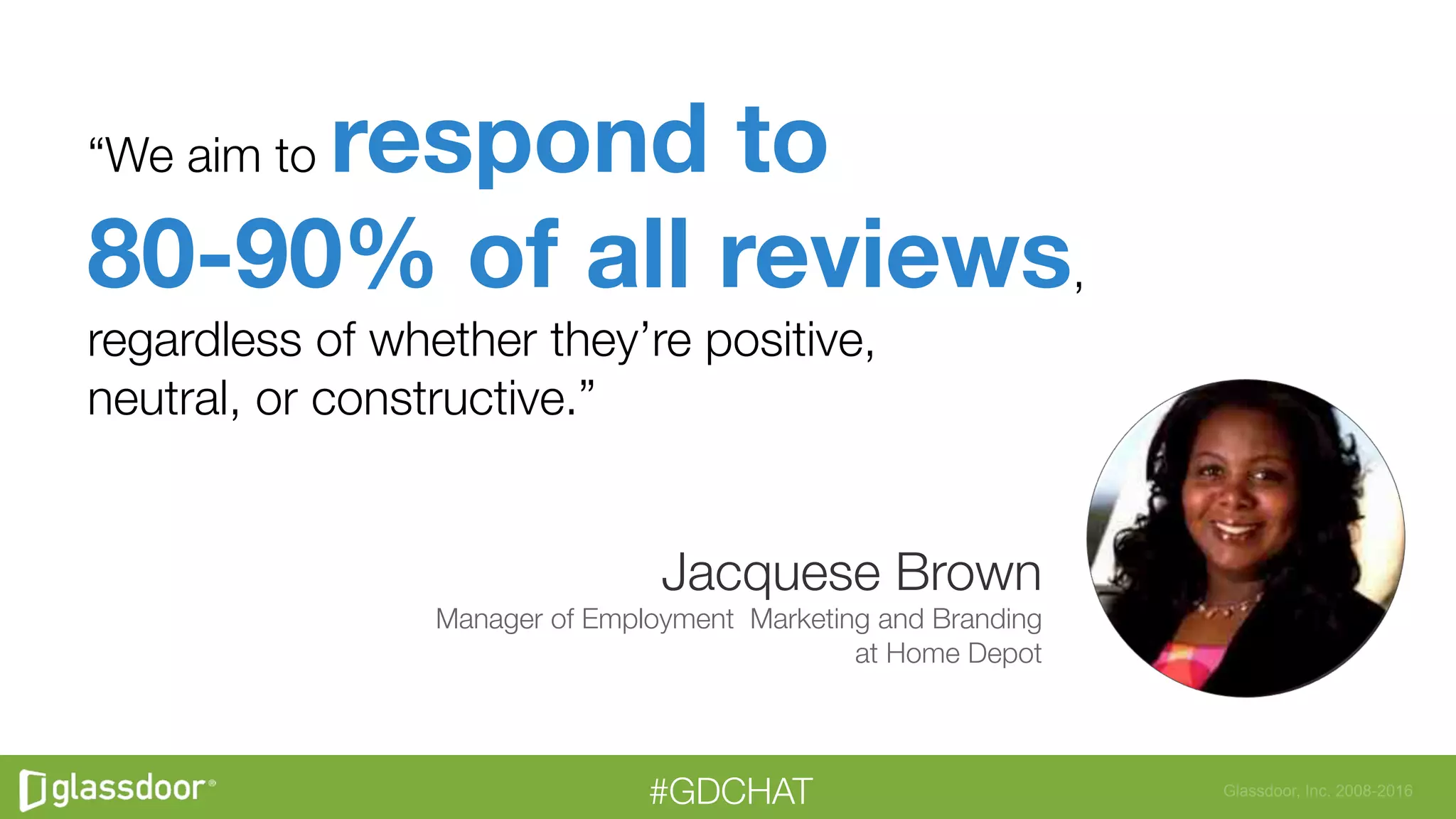 Glassdoor, Inc. 2008-2016#GDCHAT
“We aim to respond to"
80-90% of all reviews,"
regardless of whether they’re positive, "
neutral, or constructive.”
Jacquese Brown
Manager of Employment Marketing and Branding
at Home Depot
 